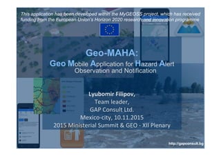 Geo-MAHA:
Geo Mobile Application for Hazard Alert
Observation and Notification
Lyubomir Filipov,
Team leader,
GAP Consult Ltd.
Mexico-city, 10.11.2015
2015 Ministerial Summit & GEO - XII Plenary
http://gapconsult.bg
This application has been developed within the MyGEOSS project, which has received
funding from the European Union’s Horizon 2020 research and innovation programme
 