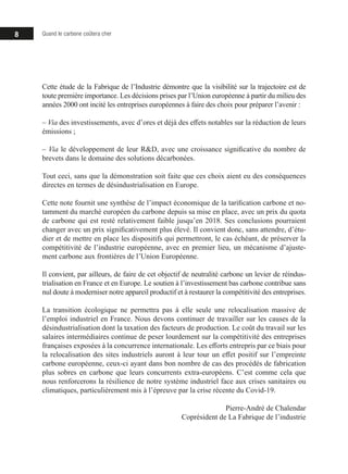 8 Quand le carbone coûtera cher
Cette étude de la Fabrique de l’Industrie démontre que la visibilité sur la trajectoire est de
toute première importance. Les décisions prises par l’Union européenne à partir du milieu des
années 2000 ont incité les entreprises européennes à faire des choix pour préparer l’avenir :
‒ Via des investissements, avec d’ores et déjà des effets notables sur la réduction de leurs
émissions ;
‒ Via le développement de leur RD, avec une croissance significative du nombre de
brevets dans le domaine des solutions décarbonées.
Tout ceci, sans que la démonstration soit faite que ces choix aient eu des conséquences
directes en termes de désindustrialisation en Europe.
Cette note fournit une synthèse de l’impact économique de la tarification carbone et no-
tamment du marché européen du carbone depuis sa mise en place, avec un prix du quota
de carbone qui est resté relativement faible jusqu’en 2018. Ses conclusions pourraient
changer avec un prix significativement plus élevé. Il convient donc, sans attendre, d’étu-
dier et de mettre en place les dispositifs qui permettront, le cas échéant, de préserver la
compétitivité de l’industrie européenne, avec en premier lieu, un mécanisme d’ajuste-
ment carbone aux frontières de l’Union Européenne.
Il convient, par ailleurs, de faire de cet objectif de neutralité carbone un levier de réindus-
trialisation en France et en Europe. Le soutien à l’investissement bas carbone contribue sans
nul doute à moderniser notre appareil productif et à restaurer la compétitivité des entreprises.
La transition écologique ne permettra pas à elle seule une relocalisation massive de
l’emploi industriel en France. Nous devons continuer de travailler sur les causes de la
désindustrialisation dont la taxation des facteurs de production. Le coût du travail sur les
salaires intermédiaires continue de peser lourdement sur la compétitivité des entreprises
françaises exposées à la concurrence internationale. Les efforts entrepris par ce biais pour
la relocalisation des sites industriels auront à leur tour un effet positif sur l’empreinte
carbone européenne, ceux-ci ayant dans bon nombre de cas des procédés de fabrication
plus sobres en carbone que leurs concurrents extra-européens. C’est comme cela que
nous renforcerons la résilience de notre système industriel face aux crises sanitaires ou
climatiques, particulièrement mis à l’épreuve par la crise récente du Covid-19.
Pierre-André de Chalendar
Coprésident de La Fabrique de l’industrie
 