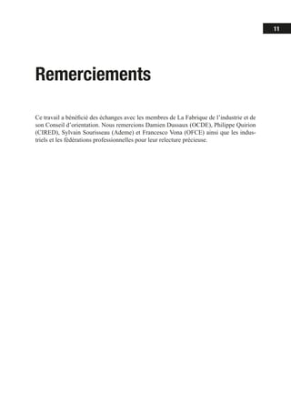 11
Remerciements
Ce travail a bénéficié des échanges avec les membres de La Fabrique de l’industrie et de
son Conseil d’orientation. Nous remercions Damien Dussaux (OCDE), Philippe Quirion
(CIRED), Sylvain Sourisseau (Ademe) et Francesco Vona (OFCE) ainsi que les indus-
triels et les fédérations professionnelles pour leur relecture précieuse.
 