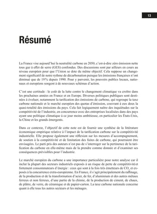 13
Résumé
La France vise aujourd’hui la neutralité carbone en 2050, c’est-à-dire zéro émission nette
tous gaz à effet de serre (GES) confondus. Des discussions sont par ailleurs en cours au
niveau européen pour que l’Union se dote du même objectif. Cela suppose un change-
ment significatif de notre rythme de décarbonation puisque les émissions françaises n’ont
diminué que de 19 % depuis 1990. Pour y parvenir, les pouvoirs publics locaux, natio-
naux et européens songent à de nouveaux schémas d’action.
C’est une certitude : le coût de la lutte contre le changement climatique va croître dans
les prochaines années en France et en Europe. Diverses politiques publiques sont desti-
nées à évoluer, notamment la tarification des émissions de carbone, qui regroupe la taxe
carbone nationale et le marché européen des quotas d’émission, couvrant à eux deux la
quasi-totalité des émissions du pays. Cela fait logiquement naître des inquiétudes sur la
compétitivité de l’industrie, en concurrence avec des entreprises localisées dans des pays
ayant une politique climatique à ce jour moins ambitieuse, en particulier les États-Unis,
la Chine et les grands émergents.
Dans ce contexte, l’objectif de cette note est de fournir une synthèse de la littérature
économique empirique relative à l’impact de la tarification carbone sur la compétitivité
industrielle. Elle propose également une réflexion sur les mesures d’accompagnement,
de soutien à la compétitivité et de limitation des fuites de carbone, qui pourraient être
envisagées. Le parti pris des auteurs n’est pas de s’interroger sur la pertinence de la tari-
fication du carbone en elle-même mais de la prendre comme donnée et d’examiner ses
conséquences prévisibles pour l’industrie.
Le marché européen du carbone a une importance particulière pour notre analyse car il
inclut la plupart des secteurs industriels exposés à un risque de perte de compétitivité et
fortement consommateurs d’énergie : ceux qui sont à la fois très émetteurs de CO2
et ex-
posés à la concurrence extra-européenne. En France, il s’agit principalement du raffinage,
de la production et de la transformation d’acier, de fer, d’aluminium et des autres métaux
ferreux et non ferreux, d’une partie de la chimie, de la production de ciment, de chaux,
de plâtre, de verre, de céramique et de papier-carton. La taxe carbone nationale concerne
quant à elle tous les autres secteurs et les ménages.
 