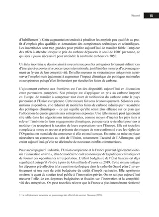 Résumé 15
d’habillement 1
). Cette augmentation tendrait à pénaliser les emplois peu qualifiés au pro-
fit d’emplois plus qualifiés et demandant des compétences techniques et scientifiques.
Les incertitudes sont trop grandes pour prédire aujourd’hui de manière fiable l’ampleur
des effets à attendre lorsque le prix du carbone dépassera le seuil de 100 € par tonne, ce
qui sera a priori nécessaire pour atteindre la neutralité carbone en 2050.
Un futur incertain se dessine ainsi à moyen terme pour les entreprises fortement utilisatrices
d’énergie et exposées à la concurrence internationale, justifiant des mesures d’accompagne-
ment en faveur de leur compétitivité. De telles mesures ne viseraient pas uniquement à pré-
server l’emploi mais également à augmenter l’impact climatique des politiques nationales
et européennes puisqu’elles limiteraient par ricochet les fuites de carbone.
L’ajustement carbone aux frontières est l’un des dispositifs aujourd’hui en discussion
entre partenaires européens. Son principe est d’appliquer un prix au carbone importé
en Europe, de manière à compenser tout écart de tarification du carbone entre le pays
partenaire et l’Union européenne. Cette mesure fait sens économiquement. Selon les esti-
mations disponibles, elle réduirait de moitié les fuites de carbone induites par l’asymétrie
des politiques climatiques – ce qui signifie qu’elle serait plus efficace sur ce plan que
l’allocation de quotas gratuits aux entreprises exposées. Une telle mesure peut également
être utile dans les négociations internationales, comme moyen d’inciter les pays tiers à
relever l’ambition de leurs engagements climatiques, puisque cela reviendrait pour eux à
modérer (ou récupérer) la taxation de leurs exportations vers l’Europe. Elle est toutefois
complexe à mettre en œuvre et présente des risques de non-conformité avec les règles de
l’Organisation mondiale du commerce si elle est mal conçue. En outre, sa mise en place
nécessitera un consensus au sein de l’Union, notamment l’accord de l’Allemagne, qui
craint aujourd’hui qu’elle ne déclenche de nouveaux conflits commerciaux.
Pour accompagner l’industrie, l’Union européenne et la France peuvent également soute-
nir l’innovation « verte », afin de modérer le coût économique de la politique climatique et
de fournir des opportunités à l’exportation. L’effort budgétaire de l’État français est déjà
significatif puisqu’il s’élève à près de 4,6 milliards d’euros en 2019. Cette somme intègre
les dépenses pré-affectées à la transition écologique dans le cadre du Grand plan d’inves-
tissement et une part du coût budgétaire du crédit d’impôt recherche. Elle représente
environ le quart du soutien total public à l’innovation privée. On ne sait pas aujourd’hui
mesurer l’effet de ces dépenses budgétaires et fiscales sur l’innovation et la compétiti-
vité des entreprises. On peut toutefois relever que la France a plus intensément réorienté
1. Le redéploiement est estimé en pourcentage des effectifs du secteur. Dussaux (2020).
 