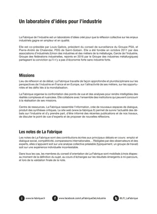 Un laboratoire d’idées pour l’industrie
La Fabrique de l’industrie est un laboratoire d’idées créé pour que la réflexion collective sur les enjeux
industriels gagne en ampleur et en qualité.
Elle est co-présidée par Louis Gallois, président du conseil de surveillance du Groupe PSA, et
Pierre-André de Chalendar, PDG de Saint-Gobain. Elle a été fondée en octobre 2011 par des
associations d’industriels (Union des industries et des métiers de la métallurgie, Cercle de l’Industrie,
Groupe des fédérations industrielles, rejoints en 2016 par le Groupe des industries métallurgiques)
partageant la conviction qu’il n’y a pas d’économie forte sans industrie forte.
Missions
Lieu de réflexion et de débat, La Fabrique travaille de façon approfondie et pluridisciplinaire sur les
perspectives de l’industrie en France et en Europe, sur l’attractivité de ses métiers, sur les opportu-
nités et les défis liés à la mondialisation.
La Fabrique organise la confrontation des points de vue et des analyses pour rendre intelligibles des
réalités complexes et nuancées. Elle collabore avec l’ensemble des institutions qui peuvent concourir
à la réalisation de ses missions.
Centre de ressources, La Fabrique rassemble l’information, crée de nouveaux espaces de dialogue,
produit des synthèses critiques. Le site web (www.la-fabrique.fr) permet de suivre l’actualité des dé-
bats sur l’industrie et d’y prendre part, d’être informé des récentes publications et de nos travaux,
de discuter le point de vue d’experts et de proposer de nouvelles réflexions.
Les notes de La Fabrique
Les notes de La Fabrique sont des contributions écrites aux principaux débats en cours : emploi et
dialogue social, compétitivité, comparaisons internationales… Rédigées par des observateurs et des
experts, elles s’appuient soit sur une analyse collective préalable (typiquement, un groupe de travail)
soit sur une expérience individuelle incontestable.
Dans tous les cas, les membres du conseil d’orientation de La Fabrique sont mobilisés à trois étapes :
au moment de la définition du sujet, au cours d’échanges sur les résultats émergents à mi-parcours,
et lors de la validation finale de la note.
 