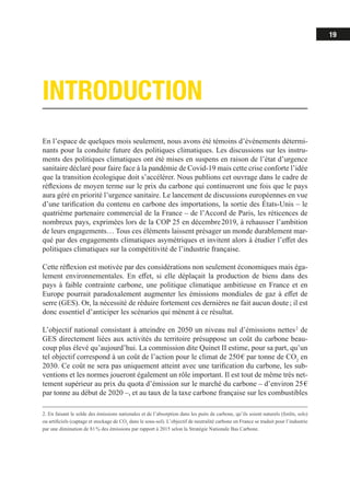 19
INTRODUCTION
2. En faisant le solde des émissions nationales et de l’absorption dans les puits de carbone, qu’ils soient naturels (forêts, sols)
ou artificiels (captage et stockage de CO2
dans le sous-sol). L’objectif de neutralité carbone en France se traduit pour l’industrie
par une diminution de 81 % des émissions par rapport à 2015 selon la Stratégie Nationale Bas Carbone.
En l’espace de quelques mois seulement, nous avons été témoins d’événements détermi-
nants pour la conduite future des politiques climatiques. Les discussions sur les instru-
ments des politiques climatiques ont été mises en suspens en raison de l’état d’urgence
sanitaire déclaré pour faire face à la pandémie de Covid-19 mais cette crise conforte l’idée
que la transition écologique doit s’accélérer. Nous publions cet ouvrage dans le cadre de
réflexions de moyen terme sur le prix du carbone qui continueront une fois que le pays
aura géré en priorité l’urgence sanitaire. Le lancement de discussions européennes en vue
d’une tarification du contenu en carbone des importations, la sortie des États-Unis – le
quatrième partenaire commercial de la France – de l’Accord de Paris, les réticences de
nombreux pays, exprimées lors de la COP 25 en décembre 2019, à rehausser l’ambition
de leurs engagements… Tous ces éléments laissent présager un monde durablement mar-
qué par des engagements climatiques asymétriques et invitent alors à étudier l’effet des
politiques climatiques sur la compétitivité de l’industrie française.
Cette réflexion est motivée par des considérations non seulement économiques mais éga-
lement environnementales. En effet, si elle déplaçait la production de biens dans des
pays à faible contrainte carbone, une politique climatique ambitieuse en France et en
Europe pourrait paradoxalement augmenter les émissions mondiales de gaz à effet de
serre (GES). Or, la nécessité de réduire fortement ces dernières ne fait aucun doute ; il est
donc essentiel d’anticiper les scénarios qui mènent à ce résultat.
L’objectif national consistant à atteindre en 2050 un niveau nul d’émissions nettes 2
de
GES directement liées aux activités du territoire présuppose un coût du carbone beau-
coup plus élevé qu’aujourd’hui. La commission dite Quinet II estime, pour sa part, qu’un
tel objectif correspond à un coût de l’action pour le climat de 250 € par tonne de CO2
en
2030. Ce coût ne sera pas uniquement atteint avec une tarification du carbone, les sub-
ventions et les normes joueront également un rôle important. Il est tout de même très net-
tement supérieur au prix du quota d’émission sur le marché du carbone – d’environ 25 €
par tonne au début de 2020 –, et au taux de la taxe carbone française sur les combustibles
 