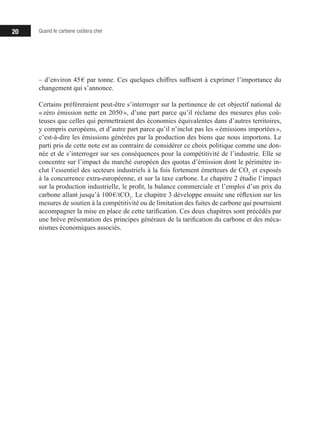 20 Quand le carbone coûtera cher
– d’environ 45 € par tonne. Ces quelques chiffres suffisent à exprimer l’importance du
changement qui s’annonce.
Certains préféreraient peut-être s’interroger sur la pertinence de cet objectif national de
« zéro émission nette en 2050 », d’une part parce qu’il réclame des mesures plus coû-
teuses que celles qui permettraient des économies équivalentes dans d’autres territoires,
y compris européens, et d’autre part parce qu’il n’inclut pas les « émissions importées »,
c’est-à-dire les émissions générées par la production des biens que nous importons. Le
parti pris de cette note est au contraire de considérer ce choix politique comme une don-
née et de s’interroger sur ses conséquences pour la compétitivité de l’industrie. Elle se
concentre sur l’impact du marché européen des quotas d’émission dont le périmètre in-
clut l’essentiel des secteurs industriels à la fois fortement émetteurs de CO2
et exposés
à la concurrence extra-européenne, et sur la taxe carbone. Le chapitre 2 étudie l’impact
sur la production industrielle, le profit, la balance commerciale et l’emploi d’un prix du
carbone allant jusqu’à 100 €/tCO2
. Le chapitre 3 développe ensuite une réflexion sur les
mesures de soutien à la compétitivité ou de limitation des fuites de carbone qui pourraient
accompagner la mise en place de cette tarification. Ces deux chapitres sont précédés par
une brève présentation des principes généraux de la tarification du carbone et des méca-
nismes économiques associés.
 
