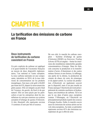 23
CHAPITRE 1
La tarification des émissions de carbone
en France
Deux instruments
de tarification du carbone
coexistent en France
Un prix explicite du carbone est appliqué
à la quasi-totalité de l’économie française
au moyen de deux dispositifs réglemen-
taires, l’un national et l’autre européen.
La taxe carbone nationale est une compo-
sante, introduite en 2014, de la taxe inté-
rieure de consommation sur les produits
énergétiques. Son taux a été gelé à 44,60 €
par tonne de CO2
depuis le mouvement des
gilets jaunes. Elle est intégrée au prix final
de l’essence, du gazole, du fioul et du gaz
naturel. Elle est ainsi payée par les parti-
culiers et par les entreprises dont les ins-
tallations ne sont pas soumises au système
européen d’échange de quotas d’émission.
À titre illustratif, elle représente environ
11 centimes d’euro par litre d’essence.
De son côté, le marché du carbone euro-
péen – Système d’échange de quotas
d’émission (SEQE) ou Emissions Trading
Scheme (ETS) en anglais – limite les émis-
sions des installations industrielles grandes
consommatrices d’énergie. Dans les faits,
cela concerne la production et la transfor-
mation d’acier, d’aluminium et des autres
métaux ferreux et non ferreux, le raffinage,
une partie de la chimie, la production de
ciment, de chaux, de verre, de céramique
et de papier-carton. Le secteur de produc-
tion d’électricité est également couvert
par le dispositif, mais il est peu touché en
France puisque l’électricité provient princi-
palement de centrales nucléaires et hydrau-
liques, non émettrices de carbone. Tel n’est
pas le cas dans d’autres pays européens
comme l’Allemagne, où l’électricité est
principalement produite à partir des sources
d’énergie fossiles. Enfin, le marché couvre
aussi les émissions du secteur aérien sur les
vols intra-européens. Au total, ce périmètre
représente environ 45 % des émissions eu-
ropéennes de gaz à effet de serre.
 