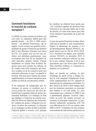 Quand le carbone coûtera cher24
Comment fonctionne
le marché du carbone
européen ?
Le SEQE est conçu comme un système cap
and trade. Le régulateur définit pour une
période donnée – de 2013 à 2020 actuel-
lement – un plafond d’émissions, cap en
anglais. Il crée ensuite une quantité corres-
pondante de quotas d’émission qui donnent
droit à leur détenteur d’émettre une tonne
de CO2
. Ces quotas sont soit mis aux en-
chères soit distribués gratuitement ; nous
reviendrons plus loin sur les modalités de
cette allocation gratuite initiale. Chaque
installation est ensuite libre d’utiliser les
quotas reçus pour émettre du carbone, de
les vendre à une autre entreprise qui émet-
tra à sa place ou de les conserver pour une
utilisation ultérieure, ce que l’on appelle le
banking. Elle peut aussi acheter des quotas
supplémentaires à d’autres entreprises pour
émettre au-delà de son allocation initiale.
Il est important de comprendre que les
échanges de quotas ne modifient pas le
niveau global des émissions, qui reste dé-
terminé par la quantité totale de quotas ini-
tialement distribués. Ces échanges ne font
que déplacer à l’intérieur du marché euro-
péen les efforts de réduction des émissions,
les vendeurs de quotas s’obligeant à les ré-
aliser à la place des acheteurs. La fonction
de ces échanges est donc d’aider à atteindre
l’objectif global à moindre coût, puisque
3. Eurostat, données extraites le 19 février 2020. Indice de production en volume de l’industrie manufacturière. Données
corrigées des effets de calendrier et non désaisonnalisées. https://ec.europa.eu/eurostat/fr/web/products-datasets/-/STS_INPR_A
les vendeurs ne céderont leurs quotas que
s’ils s’estiment capables de diminuer leurs
émissions à un coût plus faible que le prix
du marché, et à plus forte raison que celui
d’une réduction équivalente de la part des
acheteurs.
Le prix du quota d’émission est donc déter-
miné par le marché et varie constamment.
Depuis le démarrage du marché, il n’a
qu’épisodiquement dépassé 20 €/tCO2
, sta-
gnant même sous les 10 € de 2010 à 2018.
S’il a fortement cru depuis, pour atteindre
environ 25 €/tCO2
en décembre 2019, il
reste toutefois nettement inférieur au taux
de la taxe carbone française et de la taxe
équivalente que l’on trouve dans d’autres
États membres (Tableau 1). Comment in-
terpréter ces évolutions ?
Dans un marché du carbone, le prix
d’échange du quota révèle à chaque ins-
tant le coût marginal d’abattement d’une
tonne supplémentaire de CO2
supporté en
moyenne par les entreprises concernées. Le
prix observé de 2010 à 2018 indique donc
que les émissions pouvaient en moyenne
être réduites à un coût faible. La crise
économique qui a démarré en 2008 et qui
a durablement déprimé l’activité indus-
trielle au cours des années suivantes en
constitue la principale explication. La pro-
duction industrielle européenne (UE 28)
a en effet baissé de 11,6 % en volume entre
2005 et 2018 3
. Combinée à la mise en place
concomitante de subventions généreuses en
 