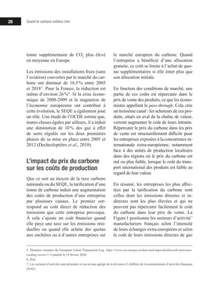 Quand le carbone coûtera cher26
tonne supplémentaire de CO2
plus élevé
en moyenne en Europe.
Les émissions des installations fixes (sans
l’aviation) couvertes par le marché du car-
bone ont diminué de 16,5 % entre 2005
et 2018 5
. Pour la France, la réduction est
même d’environ 26 % 6
. Si la crise écono-
mique de 2008-2009 et la stagnation de
l’économie européenne ont contribué à
cette évolution, le SEQE a également joué
un rôle. Une étude de l’OCDE estime que,
toutes choses égales par ailleurs, il a induit
une diminution de 10 % des gaz à effet
de serre régulés sur les deux premières
phases de sa mise en place entre 2005 et
2012 (Dechezleprêtre et al., 2018).
L’impact du prix du carbone
sur les coûts de production
Que ce soit au moyen de la taxe carbone
nationale ou du SEQE, la tarification d’une
tonne de carbone induit une augmentation
des coûts de production d’une entreprise
par plusieurs canaux. Le premier cor-
respond au coût direct de réduction des
émissions que cette entreprise provoque.
À cela s’ajoute un coût financier quand
elle paye une taxe sur les émissions rési-
duelles ou quand elle achète des quotas
aux enchères ou à d’autres entreprises sur
5. Données extraites du European Union Transaction Log. https://www.eea.europa.eu/data-and-maps/dashboards/emissions-
trading-viewer-1. Consulté le 19 février 2020.
6. Ibid.
7. Les secteurs d’activité sont présentés ici au niveau agrégé de la division (2 chiffres) de la nomenclature d’activités française
(NAF).
le marché européen du carbone. Quand
l’entreprise a bénéficié d’une allocation
gratuite, ce coût se limite à l’achat de quo-
tas supplémentaires si elle émet plus que
son allocation initiale.
En fonction des conditions de marché, une
partie de ces coûts est répercutée dans le
prix de vente des produits, ce que les écono-
mistes appellent le pass-through. Cela crée
un troisième canal : les acheteurs de ces pro-
duits, situés en aval de la chaîne de valeur,
verront augmenter le coût de leurs intrants.
Répercuter le prix du carbone dans les prix
de vente est structurellement difficile pour
les entreprises exposées à la concurrence in-
ternationale extra-européenne, notamment
face à des unités de production localisées
dans des régions où le prix du carbone est
nul ou plus faible, lorsque le coût du trans-
port international des produits est faible au
regard de leur valeur.
En résumé, les entreprises les plus affec-
tées par la tarification du carbone sont
celles dont les émissions directes et in-
directes sont les plus élevées et qui ne
peuvent pas répercuter facilement le coût
du carbone dans leur prix de vente. La
Figure 1 positionne les secteurs d’activité 7
manufacturiers français selon l’intensité
de leurs échanges extra-européens et selon
le coût de leurs émissions directes de gaz
 
