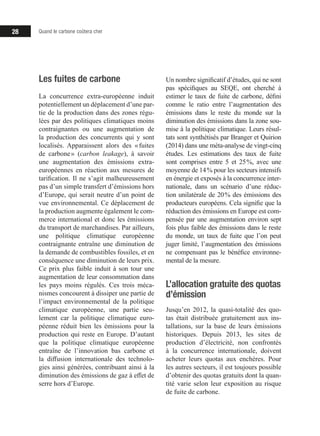 Quand le carbone coûtera cher28
Les fuites de carbone
La concurrence extra-européenne induit
potentiellement un déplacement d’une par-
tie de la production dans des zones régu-
lées par des politiques climatiques moins
contraignantes ou une augmentation de
la production des concurrents qui y sont
localisés. Apparaissent alors des « fuites
de carbone » (carbon leakage), à savoir
une augmentation des émissions extra-
européennes en réaction aux mesures de
tarification. Il ne s’agit malheureusement
pas d’un simple transfert d’émissions hors
d’Europe, qui serait neutre d’un point de
vue environnemental. Ce déplacement de
la production augmente également le com-
merce international et donc les émissions
du transport de marchandises. Par ailleurs,
une politique climatique européenne
contraignante entraîne une diminution de
la demande de combustibles fossiles, et en
conséquence une diminution de leurs prix.
Ce prix plus faible induit à son tour une
augmentation de leur consommation dans
les pays moins régulés. Ces trois méca-
nismes concourent à dissiper une partie de
l’impact environnemental de la politique
climatique européenne, une partie seu-
lement car la politique climatique euro-
péenne réduit bien les émissions pour la
production qui reste en Europe. D’autant
que la politique climatique européenne
entraîne de l’innovation bas carbone et
la diffusion internationale des technolo-
gies ainsi générées, contribuant ainsi à la
diminution des émissions de gaz à effet de
serre hors d’Europe.
Un nombre significatif d’études, qui ne sont
pas spécifiques au SEQE, ont cherché à
estimer le taux de fuite de carbone, défini
comme le ratio entre l’augmentation des
émissions dans le reste du monde sur la
diminution des émissions dans la zone sou-
mise à la politique climatique. Leurs résul-
tats sont synthétisés par Branger et Quirion
(2014) dans une méta-analyse de vingt-cinq
études. Les estimations des taux de fuite
sont comprises entre 5 et 25 %, avec une
moyenne de 14 % pour les secteurs intensifs
en énergie et exposés à la concurrence inter-
nationale, dans un scénario d’une réduc-
tion unilatérale de 20 % des émissions des
producteurs européens. Cela signifie que la
réduction des émissions en Europe est com-
pensée par une augmentation environ sept
fois plus faible des émissions dans le reste
du monde, un taux de fuite que l’on peut
juger limité, l’augmentation des émissions
ne compensant pas le bénéfice environne-
mental de la mesure.
L’allocation gratuite des quotas
d’émission
Jusqu’en 2012, la quasi-totalité des quo-
tas était distribuée gratuitement aux ins-
tallations, sur la base de leurs émissions
historiques. Depuis 2013, les sites de
production d’électricité, non confrontés
à la concurrence internationale, doivent
acheter leurs quotas aux enchères. Pour
les autres secteurs, il est toujours possible
d’obtenir des quotas gratuits dont la quan-
tité varie selon leur exposition au risque
de fuite de carbone.
 