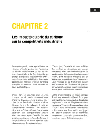 33
CHAPITRE 2
Les impacts du prix du carbone
sur la compétitivité industrielle
Dans cette partie, nous synthétisons les
résultats d’études portant sur l’ensemble
du secteur manufacturier ou sur les sec-
teurs industriels à la fois intensifs en
énergie et exposés à la concurrence extra-
européenne. Sont privilégiées les études
économiques récentes ayant un périmètre
européen ou français. Elles relèvent de
deux méthodologies.
D’une part, les analyses dites ex post
reposent sur des outils économétriques
d’analyse de données. Leur avantage prin-
cipal est de fournir des résultats – ici sur
l’impact du prix du carbone – à partir de
comportements observés. Leur inconvé-
nient est qu’elles utilisent des données
décrivant des comportements passés
alors que notre objectif est de tirer des
enseignements pour le futur. La lecture et
l’exploitation de ces études appellent donc
nécessairement des extrapolations.
D’autre part, l’approche ex ante mobilise
des modèles de simulation, eux-mêmes
construits à partir d’un modèle théorique de
représentation de l’économie qui est ensuite
calibré. Leur faiblesse principale est de
reposer sur un grand nombre d’hypothèses.
Leur avantage est de fournir une analyse
plus complète de l’économie, en particu-
lier certains bouclages macroéconomiques
induits par la tarification du carbone.
La très grande majorité des études réalisées
depuis une décennie relèvent de la pre-
mière catégorie. En particulier, les études
empiriques ex post sur l’impact du système
européen d’échange de quotas d’émission
(SEQE) sont relativement nombreuses
et fournissent une base solide pour juger
de l’effet du dispositif sur les entreprises
européennes concernées pendant ses deux
premières phases de fonctionnement.
 