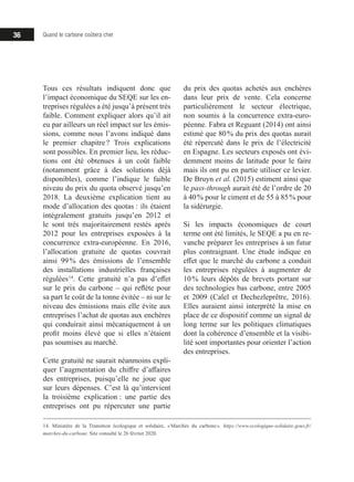 36 Quand le carbone coûtera cher
Tous ces résultats indiquent donc que
l’impact économique du SEQE sur les en-
treprises régulées a été jusqu’à présent très
faible. Comment expliquer alors qu’il ait
eu par ailleurs un réel impact sur les émis-
sions, comme nous l’avons indiqué dans
le premier chapitre ? Trois explications
sont possibles. En premier lieu, les réduc-
tions ont été obtenues à un coût faible
(notamment grâce à des solutions déjà
disponibles), comme l’indique le faible
niveau du prix du quota observé jusqu’en
2018. La deuxième explication tient au
mode d’allocation des quotas : ils étaient
intégralement gratuits jusqu’en 2012 et
le sont très majoritairement restés après
2012 pour les entreprises exposées à la
concurrence extra-européenne. En 2016,
l’allocation gratuite de quotas couvrait
ainsi 99 % des émissions de l’ensemble
des installations industrielles françaises
régulées 14
. Cette gratuité n’a pas d’effet
sur le prix du carbone – qui reflète pour
sa part le coût de la tonne évitée – ni sur le
niveau des émissions mais elle évite aux
entreprises l’achat de quotas aux enchères
qui conduirait ainsi mécaniquement à un
profit moins élevé que si elles n’étaient
pas soumises au marché.
Cette gratuité ne saurait néanmoins expli-
quer l’augmentation du chiffre d’affaires
des entreprises, puisqu’elle ne joue que
sur leurs dépenses. C’est là qu’intervient
la troisième explication : une partie des
entreprises ont pu répercuter une partie
14. Ministère de la Transition écologique et solidaire, « Marchés du carbone ». https://www.ecologique-solidaire.gouv.fr/
marches-du-carbone. Site consulté le 26 février 2020.
du prix des quotas achetés aux enchères
dans leur prix de vente. Cela concerne
particulièrement le secteur électrique,
non soumis à la concurrence extra-euro-
péenne. Fabra et Reguant (2014) ont ainsi
estimé que 80 % du prix des quotas aurait
été répercuté dans le prix de l’électricité
en Espagne. Les secteurs exposés ont évi-
demment moins de latitude pour le faire
mais ils ont pu en partie utiliser ce levier.
De Bruyn et al. (2015) estiment ainsi que
le pass-through aurait été de l’ordre de 20
à 40 % pour le ciment et de 55 à 85 % pour
la sidérurgie.
Si les impacts économiques de court
terme ont été limités, le SEQE a pu en re-
vanche préparer les entreprises à un futur
plus contraignant. Une étude indique en
effet que le marché du carbone a conduit
les entreprises régulées à augmenter de
10 % leurs dépôts de brevets portant sur
des technologies bas carbone, entre 2005
et 2009 (Calel et Dechezleprêtre, 2016).
Elles auraient ainsi interprété la mise en
place de ce dispositif comme un signal de
long terme sur les politiques climatiques
dont la cohérence d’ensemble et la visibi-
lité sont importantes pour orienter l’action
des entreprises.
 