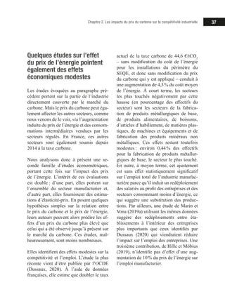 37Chapitre 2. Les impacts du prix du carbone sur la compétitivité industrielle
Quelques études sur l’effet
du prix de l’énergie pointent
également des effets
économiques modestes
Les études évoquées au paragraphe pré-
cédent portent sur la partie de l’industrie
directement couverte par le marché du
carbone. Mais le prix du carbone peut éga-
lement affecter les autres secteurs, comme
nous venons de le voir, via l’augmentation
induite du prix de l’énergie et des consom-
mations intermédiaires vendues par les
secteurs régulés. En France, ces autres
secteurs sont également soumis depuis
2014 à la taxe carbone.
Nous analysons donc à présent une se-
conde famille d’études économétriques,
portant cette fois sur l’impact des prix
de l’énergie. L’intérêt de ces évaluations
est double : d’une part, elles portent sur
l’ensemble du secteur manufacturier et,
d’autre part, elles fournissent des estima-
tions d’élasticité-prix. En posant quelques
hypothèses simples sur la relation entre
le prix du carbone et le prix de l’énergie,
leurs auteurs peuvent alors prédire les ef-
fets d’un prix du carbone plus élevé que
celui qui a été observé jusqu’à présent sur
le marché du carbone. Ces études, mal-
heureusement, sont moins nombreuses.
Elles identifient des effets modestes sur la
compétitivité et l’emploi. L’étude la plus
récente vient d’être publiée par l’OCDE
(Dussaux, 2020). À l’aide de données
françaises, elle estime que doubler le taux
actuel de la taxe carbone de 44,6 €/tCO2
– sans modification du coût de l’énergie
pour les installations du périmètre du
SEQE, et donc sans modification du prix
du carbone qui y est appliqué – conduit à
une augmentation de 4,3 % du coût moyen
de l’énergie. À court terme, les secteurs
les plus touchés négativement par cette
hausse (en pourcentage des effectifs du
secteur) sont les secteurs de la fabrica-
tion de produits métallurgiques de base,
de produits alimentaires, de boissons,
d’articles d’habillement, de matières plas-
tiques, de machines et équipements et de
fabrication des produits minéraux non
métalliques. Ces effets restent toutefois
modestes : environ 0,44 % des effectifs
pour la fabrication de produits métallur-
giques de base, le secteur le plus touché.
En outre, à moyen terme, cet ajustement
est sans effet statistiquement significatif
sur l’emploi total de l’industrie manufac-
turière parce qu’il induit un redéploiement
des salariés au profit des entreprises et des
secteurs consommant moins d’énergie, ce
qui suggère une substitution des produc-
tions. Par ailleurs, une étude de Marin et
Vona (2019a) utilisant les mêmes données
suggère des redéploiements entre éta-
blissements à l’intérieur des entreprises
plus importants que ceux identifiés par
Dussaux (2020) qui viendraient réduire
l’impact sur l’emploi des entreprises. Une
troisième contribution, de Hille et Möbius
(2019), n’identifie pas d’effet d’une aug-
mentation de 10 % du prix de l’énergie sur
l’emploi manufacturier.
 