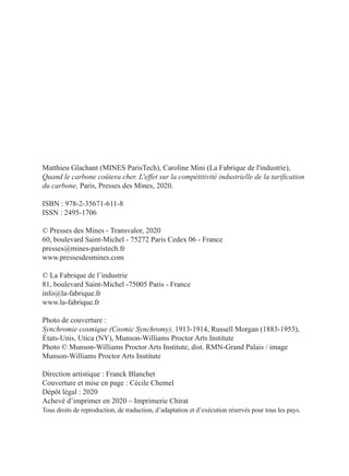 Matthieu Glachant (MINES ParisTech), Caroline Mini (La Fabrique de l'industrie),
Quand le carbone coûtera cher. L'effet sur la compétitivité industrielle de la tarification
du carbone, Paris, Presses des Mines, 2020.
ISBN : 978-2-35671-611-8
ISSN : 2495-1706
© Presses des Mines - Transvalor, 2020
60, boulevard Saint-Michel - 75272 Paris Cedex 06 - France
presses@mines-paristech.fr
www.pressesdesmines.com
© La Fabrique de l’industrie
81, boulevard Saint-Michel -75005 Paris - France
info@la-fabrique.fr
www.la-fabrique.fr
Photo de couverture :
Synchromie cosmique (Cosmic Synchromy), 1913-1914, Russell Morgan (1883-1953),
États-Unis, Utica (NY), Munson-Williams Proctor Arts Institute
Photo © Munson-Williams Proctor Arts Institute, dist. RMN-Grand Palais / image
Munson-Williams Proctor Arts Institute
Direction artistique : Franck Blanchet
Couverture et mise en page : Cécile Chemel
Dépôt légal : 2020
Achevé d’imprimer en 2020 – Imprimerie Chirat
Tous droits de reproduction, de traduction, d’adaptation et d’exécution réservés pour tous les pays.
 