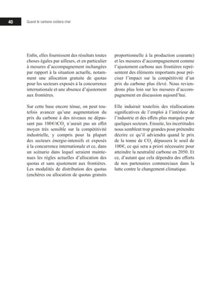 40 Quand le carbone coûtera cher
Enfin, elles fournissent des résultats toutes
choses égales par ailleurs, et en particulier
à mesures d’accompagnement inchangées
par rapport à la situation actuelle, notam-
ment une allocation gratuite de quotas
pour les secteurs exposés à la concurrence
internationale et une absence d’ajustement
aux frontières.
Sur cette base encore ténue, on peut tou-
tefois avancer qu’une augmentation du
prix du carbone à des niveaux ne dépas-
sant pas 100 €/tCO2
n’aurait pas un effet
moyen très sensible sur la compétitivité
industrielle, y compris pour la plupart
des secteurs énergie-intensifs et exposés
à la concurrence internationale et ce, dans
un scénario dans lequel seraient mainte-
nues les règles actuelles d’allocation des
quotas et sans ajustement aux frontières.
Les modalités de distribution des quotas
(enchères ou allocation de quotas gratuits
proportionnelle à la production courante)
et les mesures d’accompagnement comme
l’ajustement carbone aux frontières repré-
sentent des éléments importants pour pré-
ciser l’impact sur la compétitivité d’un
prix du carbone plus élevé. Nous revien-
drons plus loin sur les mesures d’accom-
pagnement en discussion aujourd’hui.
Elle induirait toutefois des réallocations
significatives de l’emploi à l’intérieur de
l’industrie et des effets plus marqués pour
quelques secteurs. Ensuite, les incertitudes
nous semblent trop grandes pour prétendre
décrire ce qu’il adviendra quand le prix
de la tonne de CO2
dépassera le seuil de
100 €, ce qui sera a priori nécessaire pour
atteindre la neutralité carbone en 2050. Et
ce, d’autant que cela dépendra des efforts
de nos partenaires commerciaux dans la
lutte contre le changement climatique.
 