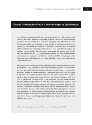 41Chapitre 2. Les impacts du prix du carbone sur la compétitivité industrielle
Les politiques climatiques ne se limitent pas à des instruments créant des prix expli-
cites du carbone via le marché du carbone et la taxe carbone. Le régulateur utilise
également des subventions (à la rénovation énergétique des bâtiments, à l’achat
de véhicules faiblement émetteurs…), des normes et des instruments informa-
tionnels qui, de manière plus indirecte, conduisent à un prix implicite du carbone.
Malheureusement, les études peu nombreuses ne nous permettent d’évoquer que
quelques cas particuliers, dans le secteur automobile. Ce secteur émet directe-
ment peu d’émissions de CO2
. Il consomme notamment de l’acier comme matières
premières dont la production est fortement émettrice de CO2
et le véhicule est lui-
même une source d’émissions de CO2
. Nous abordons ici les normes qui impactent
l’achat de véhicules.
Sur le marché automobile français, les acheteurs de véhicules neufs émettant moins
de 137 g de CO2
par kilomètre en 2020 1
reçoivent une subvention (le bonus) tandis
que ceux qui achètent des véhicules au-delà du même seuil paient un malus, dont
le montant dépend du niveau d’émission. Ce système était conçu pour être neutre
d’un point de vue budgétaire mais il est apparu mal calibré, occasionnant un déficit
public, et donc une subvention nette d’environ 500 millions d’euros en 2009 et en
2010. D’Haultfœuille, Givord et Boutin (2014) ont calculé que cette subvention avait
induit en 2008 une augmentation de 13 % des ventes de véhicules, plutôt au profit
des fabricants français, mieux positionnés que leurs concurrents sur le segment des
véhicules « bonussés ». Ils ont en outre estimé que, en accroissant ainsi la taille du
parc automobile français, cette injection d’argent public avait augmenté les émis-
sions associées à la consommation de carburant et à la production des véhicules
neufs par rapport au scénario de référence sans bonus-malus. Rappelons que ce
système n’a été que transitoire puisque le bonus est maintenant réservé aux seuls
véhicules électriques.
1. Barème du malus écologique au 1er
mars 2020 basé sur le cycle d’homologation WLTP.
Encadré 1 – Impact et efficacité d’autres stratégies de décarbonation
 