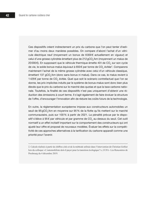42 Quand le carbone coûtera cher
Ces dispositifs créent indirectement un prix du carbone que l’on peut tenter d’esti-
mer d’au moins deux manières possibles. On compare d’abord l’achat d’un véhi-
cule électrique neuf (moyennant un bonus de 6 000 € actuellement en vigueur) et
celui d’une grosse cylindrée émettant plus de 212 gCO2
/km (moyennant un malus de
20 000 €). En supposant que le véhicule thermique émette 40 t de CO2
sur son cycle
de vie, le solde bonus-malus équivaut à 650 € par tonne de CO2
évitée 2
. Comparons
maintenant l’achat de la même grosse cylindrée avec celui d’un véhicule classique,
émettant 137 gCO2
/km (donc sans bonus ni malus). Dans ce cas, le malus revient à
1 429 € par tonne de CO2
évitée. Quel que soit le scénario contrefactuel que l’on se
donne, les prix implicites induits par le système de bonus-malus sont donc bien plus
élevés que le prix du carbone sur le marché des quotas et que la taxe carbone natio-
nale. Toutefois, la finalité de ces dispositifs n’est pas uniquement d’obtenir une ré-
duction des émissions à court terme. Il s’agit également de faire évoluer la structure
de l’offre, d’encourager l’innovation afin de réduire les coûts futurs de la technologie.
En outre, la réglementation européenne impose aux constructeurs automobiles un
seuil de 95 gCO2
/km en moyenne sur 95 % de la flotte qu’ils mettent sur le marché
communautaire, puis sur 100 % à partir de 2021. La pénalité prévue par le dispo-
sitif s’élève à 95 € par véhicule et par gramme de CO2
au-dessus du seuil. Cet outil
normatif a un effet incitatif important sur le comportement des constructeurs qui ont
ajusté leur offre et proposé de nouveaux modèles. Évaluer les effets sur la compéti-
tivité de ces approches alternatives à la tarification du carbone apparaît comme une
priorité pour l’avenir.
2. Calculs réalisés à partir de chiffres cités et de la méthode utilisée dans l’intervention de Christian Gollier
lors du colloque « L’automobiliste doit-il payer pour la transition écologique ? », CCFA - Les Rencontres de
Presbourg du 4 décembre 2019.
 