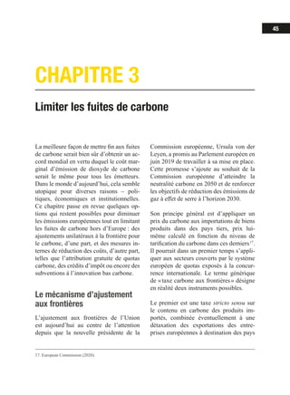45
CHAPITRE 3
Limiter les fuites de carbone
17. European Commission (2020).
La meilleure façon de mettre fin aux fuites
de carbone serait bien sûr d’obtenir un ac-
cord mondial en vertu duquel le coût mar-
ginal d’émission de dioxyde de carbone
serait le même pour tous les émetteurs.
Dans le monde d’aujourd’hui, cela semble
utopique pour diverses raisons – poli-
tiques, économiques et institutionnelles.
Ce chapitre passe en revue quelques op-
tions qui restent possibles pour diminuer
les émissions européennes tout en limitant
les fuites de carbone hors d’Europe : des
ajustements unilatéraux à la frontière pour
le carbone, d’une part, et des mesures in-
ternes de réduction des coûts, d’autre part,
telles que l’attribution gratuite de quotas
carbone, des crédits d’impôt ou encore des
subventions à l’innovation bas carbone.
Le mécanisme d’ajustement
aux frontières
L’ajustement aux frontières de l’Union
est aujourd’hui au centre de l’attention
depuis que la nouvelle présidente de la
Commission européenne, Ursula von der
Leyen, a promis au Parlement européen en
juin 2019 de travailler à sa mise en place.
Cette promesse s’ajoute au souhait de la
Commission européenne d’atteindre la
neutralité carbone en 2050 et de renforcer
les objectifs de réduction des émissions de
gaz à effet de serre à l’horizon 2030.
Son principe général est d’appliquer un
prix du carbone aux importations de biens
produits dans des pays tiers, prix lui-
même calculé en fonction du niveau de
tarification du carbone dans ces derniers 17
.
Il pourrait dans un premier temps s’appli-
quer aux secteurs couverts par le système
européen de quotas exposés à la concur-
rence internationale. Le terme générique
de « taxe carbone aux frontières » désigne
en réalité deux instruments possibles.
Le premier est une taxe stricto sensu sur
le contenu en carbone des produits im-
portés, combinée éventuellement à une
détaxation des exportations des entre-
prises européennes à destination des pays
 