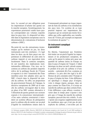 46 Quand le carbone coûtera cher
tiers. Le second est une obligation pour
les importateurs d’acheter des quotas sur
le marché européen. Symétriquement, les
exportateurs pourraient vendre leurs quo-
tas correspondant aux volumes exportés
dans les pays tiers. Ce dispositif est iden-
tifié dans la législation européenne sous la
dénomination de « mécanisme d’inclusion
carbone » (MIC).
Du point de vue des mécanismes écono-
miques qu’ils mettent en jeu, les deux
instruments sont très similaires : il s’agit
dans les deux cas de faire payer aux im-
portateurs le différentiel de coût entre le
carbone importé et son équivalent émis
localement. Dans le contexte européen,
ils ont toutefois des implications insti-
tutionnelles différentes. Une taxe sur le
contenu en carbone des produits importés
relève de la politique fiscale de l’Union
et requiert à ce titre l’unanimité des États
membres pour être adoptée alors que le
MIC s’inscrit dans le dispositif du mar-
ché du carbone. En effet, sur proposition
du gouvernement français de l’époque, la
directive européenne de 2009 sur le mar-
ché du carbone envisageait déjà la mise
en place d’un MIC comme alternative à
l’allocation de quotas gratuits aux secteurs
exposés à la concurrence internationale :
« Une autre solution consisterait à intro-
duire un système efficace de péréquation
pour le carbone afin de mettre sur un pied
d’égalité les installations situées dans la
18. Parlement européen (2009), Directive 2009/29/CE du Parlement européen et du Conseil du 23 avril 2009 modifiant la
directive 2003/87/CE afin d’améliorer et d’étendre le système communautaire d’échange de quotas d’émission de gaz à effet de
serre. https://eur-lex.europa.eu/legal-content/FR/TXT/PDF/?uri=CELEX:32009L0029from=EN
Communauté présentant un risque impor-
tant de fuite de carbone et les installations
des pays tiers. Un système de ce type
pourrait imposer aux importateurs des
exigences qui ne seraient pas moins favo-
rables que celles applicables aux installa-
tions de l’Union, par exemple en imposant
la restitution de quotas 18
. »
Un instrument compliqué
à paramétrer
En théorie, l’ajustement aux frontières
doit traiter sur un pied d’égalité les impor-
tateurs et les producteurs européens, de
sorte qu’ils paient le même prix pour une
quantité de carbone émise en Europe ou
dans le pays d’origine de l’import. L’idéal
théorique est donc un tarif, calculé comme
le produit d’un prix du carbone et d’une
assiette – autrement dit d’un « contenu en
carbone ». Le prix doit être égal à la dif-
férence de prix constatée entre l’Europe et
le pays d’origine du bien. Cette différence
est spécifique à chaque pays d’origine,
voire à chaque région, puisque, dans un
pays comme les États-Unis, il n’existe un
marché du carbone que dans certains États.
Cette différence a par ailleurs vocation à
varier dans le temps pour s’ajuster à des
prix qui, à l’image du marché du carbone
européen, peuvent être très volatils. À cela
s’ajoute une exigence supplémentaire pour
les nombreux pays qui n’ont pas de prix
explicite du carbone, c’est-à-dire pas de
 