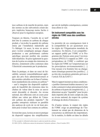 47Chapitre 3. Limiter les fuites de carbone
taxe carbone ni de marché de permis, mais
des normes ou des subventions créant des
prix implicites beaucoup moins faciles à
observer pour le régulateur européen.
Toujours en théorie, l’assiette de ce tarif
doit être le contenu en carbone de chaque
produit, c’est-à-dire la quantité de carbone
émise par l’installation industrielle qui
l’a fabriqué. Là aussi, la mise en œuvre
peut s’avérer compliquée puisque chaque
producteur a une performance carbone
spécifique pouvant justifier des assiettes
individualisées. Se pose également la ques-
tion de la prise en compte des émissions in-
directes, notamment celles contenues dans
l’électricité consommée par le producteur.
Dans la pratique, et dans un souci de fai-
sabilité, seraient vraisemblablement appli-
qués des prix fixés administrativement et
des assiettes calculées sur la base d’estima-
tions standardisées du contenu en carbone 19
– sauf à imaginer des dispositifs sophisti-
qués de traçabilité des émissions dans les
chaînes de valeur dont la mise en œuvre
serait discutable et discutée. Au niveau
national, des réflexions sont en cours pour
définir une valeur par défaut de l’inten-
sité carbone des produits importés 20
. De
grandes entreprises réalisent en parallèle
des analyses de cycle de vie de leurs pro-
duits pour évaluer leur contenu en carbone.
En tout état cause, la mise en œuvre pratique
du dispositif suppose des simplifications
19. Par exemple le référentiel utilisé dans le cadre du marché du carbone.
20. DGE (2019), « Réflexions autour du mécanisme d’inclusion carbone », Note d’octobre 2019.
qui ont de multiples conséquences, comme
nous allons le voir.
Un instrument compatible avec les
règles de l’OMC sous des conditions
strictes
La première de ces conséquences tient à
la compatibilité de cet ajustement avec
les règles de l’Organisation mondiale du
commerce. En théorie, il est compatible :
un rapport publié par l’OMC et le Pro-
gramme des Nations unies pour l’environ-
nement (PNUE) l’a rappelé en 2009 : « La
jurisprudence de l’OMC a confirmé que
les règles de l’OMC ne l’emportent pas sur
les prescriptions environnementales […].
Une mesure à la frontière liée au change-
ment climatique pourrait être justifiée […]
au titre des exceptions générales prévues à
l’article XX du GATT. »
Maislerapportinsistaitsurdeuxconditions:
« justifier clairement lesdites mesures (c’est-
à-dire comment évaluer précisément la fuite
de carbone et la perte de compétitivité) ; […]
déterminer un prix “équitable” pour les pro-
duits importés afin de tenir compte du coût,
au niveau national, du respect du système
d’échange de droits d’émission ».
En d’autres termes, le respect des règles
de l’OMC exige un paramétrage de l’ins-
trument ne créant pas de distorsion de la
concurrence au détriment des importateurs.
En la matière, le diable est dans les détails
 