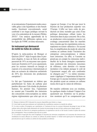 48 Quand le carbone coûtera cher
et un mécanisme d’ajustement rendu conce-
vable grâce à des hypothèses et des bench-
marks, forcément conventionnels, serait
confronté à un risque juridique ouvrant la
voie à la contestation de la mesure (Weber,
2015) 21
. Une analyse approfondie de la
compatibilité des différentes options avec
les règles de l’OMC est donc nécessaire.
Un instrument qui diminuerait
de moitié les fuites de carbone
D’après la méta-analyse de Branger et
Quirion (2014) 22
déjà évoquée dans le pre-
mier chapitre, le taux de fuite de carbone
passerait de 14 % en moyenne sans ajuste-
ment aux frontières à 6 % avec ajustement,
pour les secteurs intensifs en énergie et
exposés à la concurrence internationale et
dans un scénario de réduction unilatérale
de 20 % des émissions des producteurs
européens 23
.
Le fait que l’ajustement ne réduise que
partiellement les fuites de carbone peut
paraître décevant. Cela résulte de plusieurs
facteurs. En premier lieu, l’ajustement
ne soumet pas l’ensemble des émissions
des concurrents extra-européens au même
régime réglementaire que celui qui est en
21. Monjon et Quirion (2011) discutent les moyens disponibles pour limiter ce risque.
22. Cette étude ne porte pas seulement sur le périmètre des installations soumises au marché du carbone.
23. La mise en place d’exemption aux exportations et l’inclusion de tous les secteurs diminuent davantage le taux de fuite
carbone selon cette même étude (diminution de 4 points de pourcentage du taux de fuite carbone pour chaque option).
24. En revanche, les États de ces entreprises productrices et exportatrices sont de ce fait incités à mettre en place des normes
plus contraignantes. Nous reviendrons plus loin sur ce point.
25. Un scénario évoqué plus bas serait d’appliquer la moyenne des émissions européennes ou la moyenne des émissions des
installations les moins efficaces au contenu en carbone du produit importé. Ce forfait serait ajusté pour les importateurs qui
peuvent prouver que le contenu en carbone de leurs produits est inférieur.
vigueur en Europe ; il ne fait que taxer la
fraction de leur production exportée vers
l’Europe. L’effet sur leurs coûts de pro-
duction est donc moindre que celui d’une
politique domestique ciblant toutes les
émissions dans le pays concerné. De ce fait,
un producteur extra-européen conserve un
avantage concurrentiel dans les marchés
tiers, à moins que les exportations extra-eu-
ropéennes ne soient « détaxées ». En second
lieu, la simplification du mode de calcul du
contenu en carbone érode l’incitation des
entreprises extra-européennes à réduire
leurs émissions. En effet, si l’assiette ne
prend pas en compte les émissions indivi-
duelles de la firme étrangère exportatrice
mais seulement des émissions moyennes
de référence, cette dernière n’a aucune
incitation à les réduire puisque le coût de
l’ajustement auquel elle sera confrontée
ne changera pas 24  25
. Le même raisonne-
ment s’applique à l’importateur de biens en
Europe qui n’a aucune incitation à importer
des produits ayant un contenu en carbone
moins élevé que la valeur de référence.
De manière cohérente avec ces résultats,
les quelques études évaluant l’impact d’un
ajustement aux frontières sur la produc-
tion montrent qu’il ne compenserait pas
 