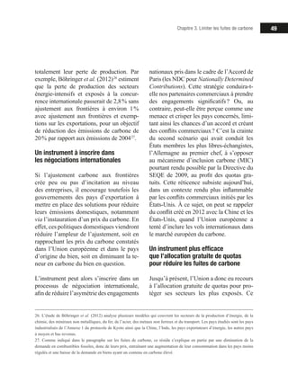 49Chapitre 3. Limiter les fuites de carbone
totalement leur perte de production. Par
exemple, Böhringer et al. (2012) 26
estiment
que la perte de production des secteurs
énergie-intensifs et exposés à la concur-
rence internationale passerait de 2,8 % sans
ajustement aux frontières à environ 1 %
avec ajustement aux frontières et exemp-
tions sur les exportations, pour un objectif
de réduction des émissions de carbone de
20 % par rapport aux émissions de 2004 27
.
Un instrument à inscrire dans
les négociations internationales
Si l’ajustement carbone aux frontières
crée peu ou pas d’incitation au niveau
des entreprises, il encourage toutefois les
gouvernements des pays d’exportation à
mettre en place des solutions pour réduire
leurs émissions domestiques, notamment
via l’instauration d’un prix du carbone. En
effet, ces politiques domestiques viendront
réduire l’ampleur de l’ajustement, soit en
rapprochant les prix du carbone constatés
dans l’Union européenne et dans le pays
d’origine du bien, soit en diminuant la te-
neur en carbone du bien en question.
L’instrument peut alors s’inscrire dans un
processus de négociation internationale,
afin de réduire l’asymétrie des engagements
26. L’étude de Böhringer et al. (2012) analyse plusieurs modèles qui couvrent les secteurs de la production d’énergie, de la
chimie, des minéraux non métalliques, du fer, de l’acier, des métaux non ferreux et du transport. Les pays étudiés sont les pays
industrialisés de l’Annexe 1 du protocole de Kyoto ainsi que la Chine, l’Inde, les pays exportateurs d’énergie, les autres pays
à moyen et bas revenus.
27. Comme indiqué dans le paragraphe sur les fuites de carbone, ce résidu s’explique en partie par une diminution de la
demande en combustibles fossiles, donc de leurs prix, entraînant une augmentation de leur consommation dans les pays moins
régulés et une baisse de la demande en biens ayant un contenu en carbone élevé.
nationaux pris dans le cadre de l’Accord de
Paris (les NDC pour Nationally Determined
Contributions). Cette stratégie conduira-t-
elle nos partenaires commerciaux à prendre
des engagements significatifs ? Ou, au
contraire, peut-elle être perçue comme une
menace et crisper les pays concernés, limi-
tant ainsi les chances d’un accord et créant
des conflits commerciaux ? C’est la crainte
du second scénario qui avait conduit les
États membres les plus libres-échangistes,
l’Allemagne au premier chef, à s’opposer
au mécanisme d’inclusion carbone (MIC)
pourtant rendu possible par la Directive du
SEQE de 2009, au profit des quotas gra-
tuits. Cette réticence subsiste aujourd’hui,
dans un contexte rendu plus inflammable
par les conflits commerciaux initiés par les
États-Unis. À ce sujet, on peut se rappeler
du conflit créé en 2012 avec la Chine et les
États-Unis, quand l’Union européenne a
tenté d’inclure les vols internationaux dans
le marché européen du carbone.
Un instrument plus efficace
que l’allocation gratuite de quotas
pour réduire les fuites de carbone
Jusqu’à présent, l’Union a donc eu recours
à l’allocation gratuite de quotas pour pro-
téger ses secteurs les plus exposés. Ce
 