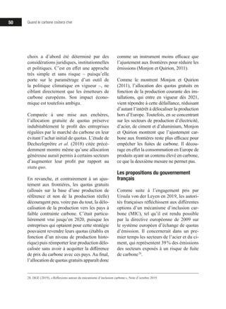 50 Quand le carbone coûtera cher
choix a d’abord été déterminé par des
considérations juridiques, institutionnelles
et politiques. C’est en effet une approche
très simple et sans risque – puisqu’elle
porte sur le paramétrage d’un outil de
la politique climatique en vigueur –, ne
ciblant directement que les émetteurs de
carbone européens. Son impact écono-
mique est toutefois ambigu.
Comparée à une mise aux enchères,
l’allocation gratuite de quotas préserve
indubitablement le profit des entreprises
régulées par le marché du carbone en leur
évitant l’achat initial de quotas. L’étude de
Dechezleprêtre et al. (2018) citée précé-
demment montre même qu’une allocation
généreuse aurait permis à certains secteurs
d’augmenter leur profit par rapport au
statu quo.
En revanche, et contrairement à un ajus-
tement aux frontières, les quotas gratuits
(alloués sur la base d’une production de
référence et non de la production réelle)
découragent peu, voire pas du tout, la délo-
calisation de la production vers les pays à
faible contrainte carbone. C’était particu-
lièrement vrai jusqu’en 2020, puisque les
entreprises qui optaient pour cette stratégie
pouvaient revendre leurs quotas (établis en
fonction d’un niveau de production histo-
rique) puis réimporter leur production délo-
calisée sans avoir à acquitter la différence
de prix du carbone avec ces pays. Au final,
l’allocation de quotas gratuits apparaît donc
28. DGE (2019), « Réflexions autour du mécanisme d’inclusion carbone », Note d’octobre 2019.
comme un instrument moins efficace que
l’ajustement aux frontières pour réduire les
émissions (Monjon et Quirion, 2011).
Comme le montrent Monjon et Quirion
(2011), l’allocation des quotas gratuits en
fonction de la production courante des ins-
tallations, qui entre en vigueur dès 2021,
vient répondre à cette défaillance, réduisant
d’autant l’intérêt à délocaliser la production
hors d’Europe. Toutefois, en se concentrant
sur les secteurs de production d’électricité,
d’acier, de ciment et d’aluminium, Monjon
et Quirion montrent que l’ajustement car-
bone aux frontières reste plus efficace pour
empêcher les fuites de carbone. Il décou-
rage en effet la consommation en Europe de
produits ayant un contenu élevé en carbone,
ce que la deuxième mesure ne permet pas.
Les propositions du gouvernement
français
Comme suite à l’engagement pris par
Ursula von der Leyen en 2019, les autori-
tés françaises réfléchissent aux différentes
options d’un mécanisme d’inclusion car-
bone (MIC), tel qu’il est rendu possible
par la directive européenne de 2009 sur
le système européen d’échange de quotas
d’émission. Il concernerait dans un pre-
mier temps les secteurs de l’acier et du ci-
ment, qui représentent 39 % des émissions
des secteurs exposés à un risque de fuite
de carbone 28
.
 
