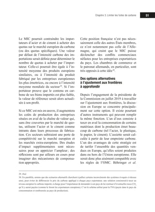51Chapitre 3. Limiter les fuites de carbone
Le MIC pourrait contraindre les impor-
tateurs d’acier et de ciment à acheter des
quotas sur le marché européen du carbone
(ou des quotas spécifiques). Une valeur
par défaut de l’intensité carbone des im-
portations serait définie pour déterminer le
nombre de quotas à acheter par l’impor-
tateur. Celle-ci pourrait être égale à l’in-
tensité moyenne des produits européens
similaires, ou à l’intensité du produit
fabriqué par les entreprises européennes
les plus émettrices, ou encore à l’intensité
moyenne mondiale du secteur 29
. Si l’im-
portateur prouve que le contenu en car-
bone de ses biens importés est plus faible,
la valeur de référence serait alors actuali-
sée à son profit.
Si ce MIC est mis en œuvre, il augmentera
les coûts de production des entreprises
situées en aval de la chaîne de valeur qui,
sans être couvertes par le marché de quo-
tas, utilisent l’acier et le ciment comme
intrants dans leurs processus de fabrica-
tion. Ces secteurs subiraient une perte de
compétitivité sur le marché européen et
les marchés extra-européens. Des études
d’impact supplémentaires sont néces-
saires pour en apprécier l’ampleur ; des
réflexions sont par ailleurs en cours pour
imaginer des mécanismes de compensa-
tion appropriés.
29. Ibid.
30. En parallèle, notons que des scénarios alternatifs cherchent à pallier certains inconvénients des systèmes évoqués ci-dessus
ainsi, pour éviter de différencier le prix du carbone appliqué à chaque pays exportateur, une solution consisterait à taxer au
niveau européen le carbone importé, à charge pour l’importateur de demander à son pays de lui restituer d’éventuelles taxes CO2
qu’il y aurait payées (comme le feront les exportateurs européens). C’est le schéma utilisé pour la TVA (payée dans le pays de
consommation et remboursée au pays de production).
Cette position française n’est pas néces-
sairement celle des autres États membres,
ce n’est notamment pas celle de l’Alle-
magne, qui craint que le MIC puisse
déclencher des conflits commerciaux
néfastes pour les entreprises exportatrices
du pays. Les chambres de commerce et
le patronat allemands, en particulier, sont
très opposés à cette idée 30
.
Des options alternatives
à l’ajustement aux frontières
à approfondir
Depuis l’engagement de la présidente de
la Commission en juillet 2019 à travailler
sur l’ajustement aux frontières, la discus-
sion en Europe se concentre principale-
ment sur cette option. Il existe pourtant
d’autres instruments qui peuvent remplir
la même fonction. L’un d’eux consiste à
taxer en aval la consommation de certains
matériaux dont la production émet beau-
coup de carbone (tel l’acier, le plastique,
le papier, le ciment). L’assiette serait cal-
culée à partir de leur empreinte carbone.
L’un des avantages de cette stratégie est
de tarifer l’ensemble des quantités ven-
dues en Europe, qu’elles soient produites
dans ou hors de l’Union européenne. Elle
serait donc plus aisément compatible avec
les règles de l’OMC. Böhringer et al.
 
