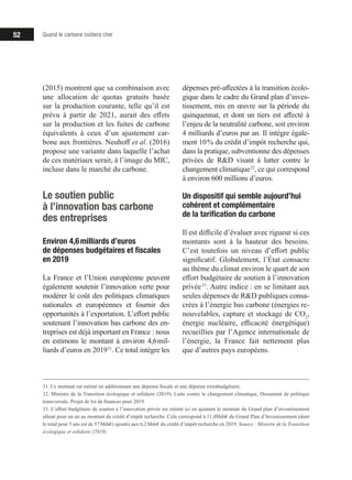 52 Quand le carbone coûtera cher
(2015) montrent que sa combinaison avec
une allocation de quotas gratuits basée
sur la production courante, telle qu’il est
prévu à partir de 2021, aurait des effets
sur la production et les fuites de carbone
équivalents à ceux d’un ajustement car-
bone aux frontières. Neuhoff et al. (2016)
propose une variante dans laquelle l’achat
de ces matériaux serait, à l’image du MIC,
incluse dans le marché du carbone.
Le soutien public
à l’innovation bas carbone
des entreprises
Environ 4,6 milliards d’euros
de dépenses budgétaires et fiscales
en 2019
La France et l’Union européenne peuvent
également soutenir l’innovation verte pour
modérer le coût des politiques climatiques
nationales et européennes et fournir des
opportunités à l’exportation. L’effort public
soutenant l’innovation bas carbone des en-
treprises est déjà important en France : nous
en estimons le montant à environ 4,6 mil-
liards d’euros en 2019 31
. Ce total intègre les
31. Ce montant est estimé en additionnant une dépense fiscale et une dépense extrabudgétaire.
32. Ministre de la Transition écologique et solidaire (2019), Lutte contre le changement climatique, Document de politique
transversale. Projet de loi de finances pour 2019.
33. L’effort budgétaire de soutien à l’innovation privée est estimé ici en ajoutant le montant du Grand plan d’investissement
alloué pour un an au montant du crédit d’impôt recherche. Cela correspond à 11,4Mds€ du Grand Plan d’Investissement (dont
le total pour 5 ans est de 57 Mds€) ajoutés aux 6,2 Mds€ du crédit d’impôt recherche en 2019. Source : Ministre de la Transition
écologique et solidaire (2019).
dépenses pré-affectées à la transition écolo-
gique dans le cadre du Grand plan d’inves-
tissement, mis en œuvre sur la période du
quinquennat, et dont un tiers est affecté à
l’enjeu de la neutralité carbone, soit environ
4 milliards d’euros par an. Il intègre égale-
ment 10 % du crédit d’impôt recherche qui,
dans la pratique, subventionne des dépenses
privées de RD visant à lutter contre le
changement climatique 32
, ce qui correspond
à environ 600 millions d’euros.
Un dispositif qui semble aujourd’hui
cohérent et complémentaire
de la tarification du carbone
Il est difficile d’évaluer avec rigueur si ces
montants sont à la hauteur des besoins.
C’est toutefois un niveau d’effort public
significatif. Globalement, l’État consacre
au thème du climat environ le quart de son
effort budgétaire de soutien à l’innovation
privée 33
. Autre indice : en se limitant aux
seules dépenses de RD publiques consa-
crées à l’énergie bas carbone (énergies re-
nouvelables, capture et stockage de CO2
,
énergie nucléaire, efficacité énergétique)
recueillies par l’Agence internationale de
l’énergie, la France fait nettement plus
que d’autres pays européens.
 