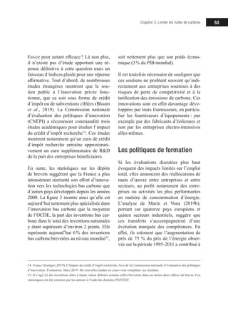 53Chapitre 3. Limiter les fuites de carbone
Est-ce pour autant efficace ? Là non plus,
il n’existe pas d’étude apportant une ré-
ponse définitive à cette question mais un
faisceau d’indices plaide pour une réponse
affirmative. Tout d’abord, de nombreuses
études étrangères montrent que le sou-
tien public à l’innovation privée fonc-
tionne, que ce soit sous forme de crédit
d’impôt ou de subventions ciblées (Bloom
et al., 2019). La Commission nationale
d’évaluation des politiques d’innovation
(CNEPI) a récemment commandité trois
études académiques pour étudier l’impact
du crédit d’impôt recherche 34
. Ces études
montrent notamment qu’un euro de crédit
d’impôt recherche entraîne approximati-
vement un euro supplémentaire de RD
de la part des entreprises bénéficiaires.
En outre, les statistiques sur les dépôts
de brevets suggèrent que la France a plus
intensément réorienté son effort d’innova-
tion vers les technologies bas carbone que
d’autres pays développés depuis les années
2000. La figure 3 montre ainsi qu’elle est
aujourd’hui nettement plus spécialisée dans
l’innovation bas carbone que la moyenne
de l’OCDE, la part des inventions bas car-
bone dans le total des inventions nationales
y étant supérieure d’environ 2 points. Elle
représente aujourd’hui 6 % des inventions
bas carbone brevetées au niveau mondial 35
,
34. France Stratégie (2019), L’Impact du crédit d’impôt recherche, Avis de la Commission nationale d’évaluation des politiques
d’innovation. Évaluation. Mars 2019. De nouvelles études en cours vont compléter ces résultats.
35. Il s’agit ici des inventions dites à haute valeur définies comme celles brevetées dans au moins deux offices de brevet. Ces
statistiques ont été estimées par les auteurs à l’aide des données PATSTAT.
soit nettement plus que son poids écono-
mique (3 % du PIB mondial).
Il est toutefois nécessaire de souligner que
ces soutiens ne profitent souvent qu’indi-
rectement aux entreprises soumises à des
risques de perte de compétitivité et à la
tarification des émissions de carbone. Ces
innovations sont en effet davantage déve-
loppées par leurs fournisseurs, en particu-
lier les fournisseurs d’équipements : par
exemple par des fabricants d’éoliennes et
non par les entreprises électro-intensives
elles-mêmes.
Les politiques de formation
Si les évaluations discutées plus haut
évoquent des impacts limités sur l’emploi
total, elles annoncent des réallocations de
main d’œuvre entre entreprises et entre
secteurs, au profit notamment des entre-
prises ou activités les plus performantes
en matière de consommation d’énergie.
L’analyse de Marin et Vona (2019b),
portant sur quatorze pays européens et
quinze secteurs industriels, suggère que
ces transferts s’accompagneront d’une
évolution marquée des compétences. En
effet, ils estiment que l’augmentation de
près de 75 % du prix de l’énergie obser-
vée sur la période 1995-2011 a contribué à
 