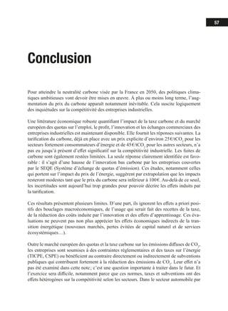 57
Conclusion
Pour atteindre la neutralité carbone visée par la France en 2050, des politiques clima-
tiques ambitieuses vont devoir être mises en œuvre. À plus ou moins long terme, l’aug-
mentation du prix du carbone apparaît notamment inévitable. Cela suscite logiquement
des inquiétudes sur la compétitivité des entreprises industrielles.
Une littérature économique robuste quantifiant l’impact de la taxe carbone et du marché
européen des quotas sur l’emploi, le profit, l’innovation et les échanges commerciaux des
entreprises industrielles est maintenant disponible. Elle fournit les réponses suivantes. La
tarification du carbone, déjà en place avec un prix explicite d’environ 25 €/tCO2
pour les
secteurs fortement consommateurs d’énergie et de 45 €/tCO2
pour les autres secteurs, n’a
pas eu jusqu’à présent d’effet significatif sur la compétitivité industrielle. Les fuites de
carbone sont également restées limitées. La seule réponse clairement identifiée est favo-
rable : il s’agit d’une hausse de l’innovation bas carbone par les entreprises couvertes
par le SEQE (Système d’échange de quotas d’émission). Ces études, notamment celles
qui portent sur l’impact du prix de l’énergie, suggèrent par extrapolation que les impacts
resteront modestes tant que le prix du carbone sera inférieur à 100 €. Au-delà de ce seuil,
les incertitudes sont aujourd’hui trop grandes pour pouvoir décrire les effets induits par
la tarification.
Ces résultats présentent plusieurs limites. D’une part, ils ignorent les effets a priori posi-
tifs des bouclages macroéconomiques, de l’usage qui serait fait des recettes de la taxe,
de la réduction des coûts induite par l’innovation et des effets d’apprentissage. Ces éva-
luations ne peuvent pas non plus apprécier les effets économiques indirects de la tran-
sition énergétique (nouveaux marchés, pertes évitées de capital naturel et de services
écosystémiques…).
Outre le marché européen des quotas et la taxe carbone sur les émissions diffuses de CO2
,
les entreprises sont soumises à des contraintes réglementaires et des taxes sur l’énergie
(TICPE, CSPE) ou bénéficient au contraire directement ou indirectement de subventions
publiques qui contribuent fortement à la réduction des émissions de CO2
. Leur effet n’a
pas été examiné dans cette note ; c’est une question importante à traiter dans le futur. Et
l’exercice sera difficile, notamment parce que ces normes, taxes et subventions ont des
effets hétérogènes sur la compétitivité selon les secteurs. Dans le secteur automobile par
 