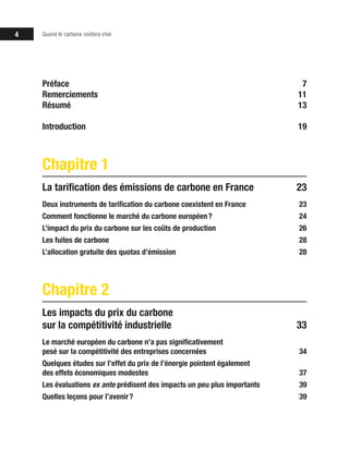 4 Quand le carbone coûtera cher
Préface7
Remerciements11
Résumé13
Introduction19
Chapitre 1
La tarification des émissions de carbone en France 23
Deux instruments de tarification du carbone coexistent en France 23
Comment fonctionne le marché du carbone européen ? 24
L’impact du prix du carbone sur les coûts de production 26
Les fuites de carbone 28
L’allocation gratuite des quotas d’émission 28
Chapitre 2
Les impacts du prix du carbone
sur la compétitivité industrielle 33
Le marché européen du carbone n’a pas significativement
pesé sur la compétitivité des entreprises concernées 34
Quelques études sur l’effet du prix de l’énergie pointent également
des effets économiques modestes 37
Les évaluations ex ante prédisent des impacts un peu plus importants 39
Quelles leçons pour l’avenir ? 39
 