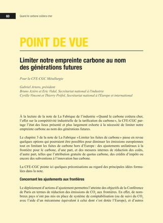 60 Quand le carbone coûtera cher
POINT DE VUE
Limiter notre empreinte carbone au nom
des générations futures
Pour la CFE-CGC Métallurgie
Gabriel Artero, président
Bruno Azière et Eric Vidal, Secrétariat national à l'industrie
Cyrille Vincent et Thierry Préfol, Secrétariat national à l'Europe et international
À la lecture de la note de La Fabrique de l’industrie « Quand le carbone coûtera cher,
l’effet sur la compétitivité industrielle de la tarification du carbone », la CFE-CGC par-
tage l’état des lieux présenté et plus largement exhorte à la nécessité de limiter notre
empreinte carbone au nom des générations futures.
Le chapitre 3 de la note de La Fabrique « Limiter les fuites de carbone » passe en revue
quelques options qui pourraient être possibles pour diminuer les émissions européennes
tout en limitant les fuites de carbone hors d’Europe : des ajustements unilatéraux à la
frontière pour le carbone, d’une part, et des mesures internes de réduction des coûts,
d’autre part, telles que l’attribution gratuite de quotas carbone, des crédits d’impôts ou
encore des subventions à l’innovation bas carbone.
La CFE-CGC pointe ici quelques préconisations au regard des principales idées formu-
lées dans la note.
Concernant les ajustements aux frontières
Le déploiement d’actions d’ajustement permettra l’atteinte des objectifs de la Conférence
de Paris en termes de réduction des émissions de CO2
aux frontières. En effet, de nom-
breux pays n’ont pas mis en place de système de comptabilisation (ou de suivi du CO2
avec l’aide d’un mécanisme équivalent à celui dont s’est dotée l’Europe), et d’autres
 