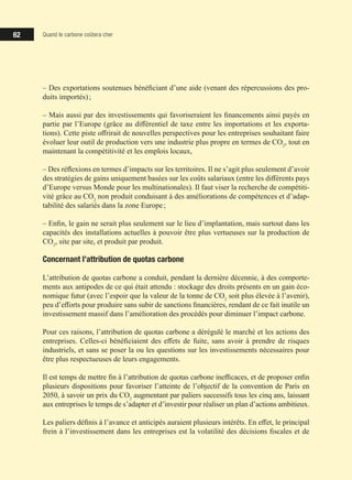 62 Quand le carbone coûtera cher
‒ Des exportations soutenues bénéficiant d’une aide (venant des répercussions des pro-
duits importés) ;
‒ Mais aussi par des investissements qui favoriseraient les financements ainsi payés en
partie par l’Europe (grâce au différentiel de taxe entre les importations et les exporta-
tions). Cette piste offrirait de nouvelles perspectives pour les entreprises souhaitant faire
évoluer leur outil de production vers une industrie plus propre en termes de CO2
, tout en
maintenant la compétitivité et les emplois locaux,
‒ Des réflexions en termes d’impacts sur les territoires. Il ne s’agit plus seulement d’avoir
des stratégies de gains uniquement basées sur les coûts salariaux (entre les différents pays
d’Europe versus Monde pour les multinationales). Il faut viser la recherche de compétiti-
vité grâce au CO2
non produit conduisant à des améliorations de compétences et d’adap-
tabilité des salariés dans la zone Europe ;
‒ Enfin, le gain ne serait plus seulement sur le lieu d’implantation, mais surtout dans les
capacités des installations actuelles à pouvoir être plus vertueuses sur la production de
CO2
, site par site, et produit par produit.
Concernant l’attribution de quotas carbone
L’attribution de quotas carbone a conduit, pendant la dernière décennie, à des comporte-
ments aux antipodes de ce qui était attendu : stockage des droits présents en un gain éco-
nomique futur (avec l’espoir que la valeur de la tonne de CO2
soit plus élevée à l’avenir),
peu d’efforts pour produire sans subir de sanctions financières, rendant de ce fait inutile un
investissement massif dans l’amélioration des procédés pour diminuer l’impact carbone.
Pour ces raisons, l’attribution de quotas carbone a dérégulé le marché et les actions des
entreprises. Celles-ci bénéficiaient des effets de fuite, sans avoir à prendre de risques
industriels, et sans se poser la ou les questions sur les investissements nécessaires pour
être plus respectueuses de leurs engagements.
Il est temps de mettre fin à l’attribution de quotas carbone inefficaces, et de proposer enfin
plusieurs dispositions pour favoriser l’atteinte de l’objectif de la convention de Paris en
2050, à savoir un prix du CO2
augmentant par paliers successifs tous les cinq ans, laissant
aux entreprises le temps de s’adapter et d’investir pour réaliser un plan d’actions ambitieux.
Les paliers définis à l’avance et anticipés auraient plusieurs intérêts. En effet, le principal
frein à l’investissement dans les entreprises est la volatilité des décisions fiscales et de
 