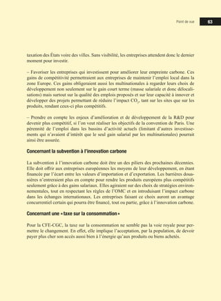 Point de vue 63
taxation des États voire des villes. Sans visibilité, les entreprises attendent donc le dernier
moment pour investir.
‒ Favoriser les entreprises qui investissent pour améliorer leur empreinte carbone. Ces
gains de compétitivité permettraient aux entreprises de maintenir l’emploi local dans la
zone Europe. Ces gains obligeraient aussi les multinationales à regarder leurs choix de
développement non seulement sur le gain court terme (masse salariale et donc délocali-
sations) mais surtout sur la qualité des emplois proposés et sur leur capacité à innover et
développer des projets permettant de réduire l’impact CO2
, tant sur les sites que sur les
produits, rendant ceux-ci plus compétitifs.
‒ Prendre en compte les enjeux d’amélioration et de développement de la RD pour
devenir plus compétitif, si l’on veut réaliser les objectifs de la convention de Paris. Une
pérennité de l’emploi dans les bassins d’activité actuels (limitant d’autres investisse-
ments qui n’avaient d’intérêt que le seul gain salarial par les multinationales) pourrait
ainsi être assurée.
Concernant la subvention à l’innovation carbone
La subvention à l’innovation carbone doit être un des piliers des prochaines décennies.
Elle doit offrir aux entreprises européennes les moyens de leur développement, en étant
financée par l’écart entre les valeurs d’importation et d’exportation. Les barrières doua-
nières n’entreraient plus en compte pour rendre les produits européens plus compétitifs
seulement grâce à des gains salariaux. Elles agiraient sur des choix de stratégies environ-
nementales, tout en respectant les règles de l’OMC et en introduisant l’impact carbone
dans les échanges internationaux. Les entreprises faisant ce choix auront un avantage
concurrentiel certain qui pourra être financé, tout ou partie, grâce à l’innovation carbone.
Concernant une « taxe sur la consommation »
Pour la CFE-CGC, la taxe sur la consommation ne semble pas la voie royale pour per-
mettre le changement. En effet, elle implique l’acceptation, par la population, de devoir
payer plus cher son accès aussi bien à l’énergie qu’aux produits ou biens achetés.
 