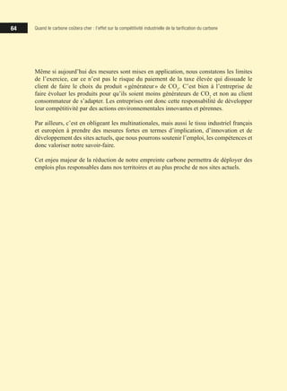 64 Quand le carbone coûtera cher : l’effet sur la compétitivité industrielle de la tarification du carbone
Même si aujourd’hui des mesures sont mises en application, nous constatons les limites
de l’exercice, car ce n’est pas le risque du paiement de la taxe élevée qui dissuade le
client de faire le choix du produit « générateur » de CO2
. C’est bien à l’entreprise de
faire évoluer les produits pour qu’ils soient moins générateurs de CO2
et non au client
consommateur de s’adapter. Les entreprises ont donc cette responsabilité de développer
leur compétitivité par des actions environnementales innovantes et pérennes.
Par ailleurs, c’est en obligeant les multinationales, mais aussi le tissu industriel français
et européen à prendre des mesures fortes en termes d’implication, d’innovation et de
développement des sites actuels, que nous pourrons soutenir l’emploi, les compétences et
donc valoriser notre savoir-faire.
Cet enjeu majeur de la réduction de notre empreinte carbone permettra de déployer des
emplois plus responsables dans nos territoires et au plus proche de nos sites actuels.
 