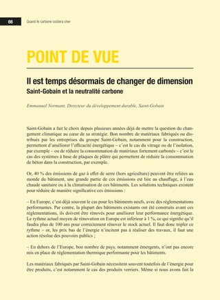 66 Quand le carbone coûtera cher
POINT DE VUE
Il est temps désormais de changer de dimension
Saint-Gobain et la neutralité carbone
Emmanuel Normant, Directeur du développement durable, Saint-Gobain
Saint-Gobain a fait le choix depuis plusieurs années déjà de mettre la question du chan-
gement climatique au cœur de sa stratégie. Bon nombre de matériaux fabriqués ou dis-
tribués par les entreprises du groupe Saint-Gobain, notamment pour la construction,
permettent d’améliorer l’efficacité énergétique – c’est le cas du vitrage ou de l’isolation,
par exemple – ou de réduire la consommation de matériaux fortement carbonés – c’est le
cas des systèmes à base de plaques de plâtre qui permettent de réduire la consommation
de béton dans la construction, par exemple.
Or, 40 % des émissions de gaz à effet de serre (hors agriculture) peuvent être reliées au
monde du bâtiment, une grande partie de ces émissions est liée au chauffage, à l’eau
chaude sanitaire ou à la climatisation de ces bâtiments. Les solutions techniques existent
pour réduire de manière significative ces émissions :
‒ En Europe, c’est déjà souvent le cas pour les bâtiments neufs, avec des réglementations
performantes. Par contre, la plupart des bâtiments existants ont été construits avant ces
réglementations, ils doivent être rénovés pour améliorer leur performance énergétique.
Le rythme actuel moyen de rénovation en Europe est inférieur à 1 %, ce qui signifie qu’il
faudra plus de 100 ans pour correctement rénover le stock actuel. Il faut donc tripler ce
rythme – or, les prix bas de l’énergie n’incitent pas à réaliser des travaux, il faut une
action résolue des pouvoirs publics ;
‒ En dehors de l’Europe, bon nombre de pays, notamment émergents, n’ont pas encore
mis en place de réglementation thermique performante pour les bâtiments.
Les matériaux fabriqués par Saint-Gobain nécessitent souvent toutefois de l’énergie pour
être produits, c’est notamment le cas des produits verriers. Même si nous avons fait la
 