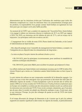 Point de vue 67
démonstration que les émissions évitées par l’utilisation des matériaux pour isoler des
bâtiments compensent en 3 mois les émissions liées à la consommation d’énergie pour
les produire, la responsabilité d’un groupe comme Saint-Gobain est également de tout
faire pour que son impact soit le plus faible possible.
Au moment de la COP21 qui a conduit à la signature de l’Accord de Paris, Saint-Gobain
s’est engagé à réduire ses émissions directes et indirectes de 20 % en 2025 par rapport
à 2010. Fin 2019, ces émissions ont été réduites de près de 15 %, soit en avance sur la
trajectoire. Les principaux outils mis en œuvre ont été :
‒ L’engagement fort et visible de notre CEO, Pierre-André de Chalendar, et du Conseil
d’Administration de Saint-Gobain ;
‒ Des objectifs partagés avec l’ensemble du management de Saint-Gobain, y compris via
l’intégration de ces objectifs dans les rémunérations de long terme ;
‒ La mise en place d’un prix interne du carbone (shadow price)
• De 30 €/tCO2
pour les principaux investissements, pour améliorer la rentabilité de
solutions techniques décarbonées ;
• De 100 €/tCO2
pour notre RD, pour accélérer les projets qui préparent le futur.
Les efforts réalisés par Saint-Gobain sont notamment reconnus par le CDP (Carbon Dis-
closure Project) qui a inclus ces 2 dernières années Saint-Gobain dans sa liste A pour le
climat.
Le prix interne du carbone est une composante essentielle de la démarche engagée. Les
choix que nous avons faits anticipent ceux qui pourraient et devraient être faits dans les
différentes régions du monde. L’Union Européenne a pris les devants dès le milieu des
années 2000 avec la mise en place de l’ETS (Emission Trading Scheme) et plusieurs pays
en Europe ont complété ce système par des mécanismes mettant un prix au carbone pour
les émissions non couvertes par l’ETS. Force est de constater, néanmoins, que d’une part,
peu de pays dans le monde ont adopté une démarche analogue et que, d’autre part, pour
ce qui concerne l’Europe, les prix des échanges de quotas au sein de l’ETS sont restés
durablement bas.
Il est temps désormais de changer de dimension et de s’assurer que le prix du carbone
augmente de manière significative dans toutes les régions du monde, et particulièrement
 