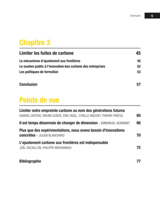 Sommaire 5
Chapitre 3
Limiter les fuites de carbone 45
Le mécanisme d’ajustement aux frontières 45
Le soutien public à l’innovation bas carbone des entreprises 52
Les politiques de formation 53
Conclusion57
Points de vue
Limiter notre empreinte carbone au nom des générations futures
GABRIEL ARTERO, BRUNO AZIÈRE, ÉRIC VIDAL, CYRILLE VINCENT, THIERRY PRÉFOL 60
Il est temps désormais de changer de dimension – EMMANUEL NORMANT 66
Plus que des expérimentations, nous avons besoin d'innovations
concrètes – JULIEN BLANCHARD 70
L'ajustement carbone aux frontières est indispensable
JOËL DECAILLON, PHILIPPE MORVANNOU 72
Bibliographie77
 