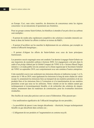 68 Quand le carbone coûtera cher
en Europe. Ceci, sans créer, toutefois, de distorsion de concurrence entre les régions
concernées via un mécanisme d’ajustement aux frontières.
Pour un groupe comme Saint-Gobain, les bénéfices à attendre d’un prix élevé au carbone
sont multiples :
‒ Il permet de rendre plus rapidement compétitive des solutions à moindre intensité car-
bone et donc de limiter les efforts à réaliser en termes de RD ;
‒ Il permet d’accélérer sur les marchés le déploiement de ces solutions, par exemple en
termes d’efficacité énergétique ;
‒ Il permet d’aligner les efforts de Saint-Gobain avec ceux de leurs principaux
fournisseurs.
Les premiers succès engrangés nous ont conduits l’an dernier à engager Saint-Gobain sur
une trajectoire de neutralité carbone à horizon 2050. Cet engagement a été pris dans le
cadre d’un pledge élaboré par le Global Compact de l’ONU et la « Science Based Target
initiative » et rendu public lors du sommet sur le climat organisé par le Secrétaire Général
de l’ONU en septembre 2019, ceci conjointement avec une centaine d’autres entreprises.
Cette neutralité couvre non seulement nos émissions directes et indirectes (scope 1 et 2),
autour de 11 Mt en 2019, mais également les émissions le long de notre chaîne de valeur
(scope 3), notamment les émissions liées au transport de nos matières premières et de nos
produits finis et les émissions liées à l’extraction et à la transformation de nos matières
premières avant que nous ne les utilisions. Notre volonté est de les réduire autant que
techniquement et économiquement faisable, et de rechercher des solutions de séques-
tration, notamment dans les matériaux de construction, pour les éventuelles émissions
résiduelles.
Des feuilles de route plus précises sont en cours d’élaboration. Elles passent par :
‒ Une amélioration significative de l’efficacité énergétique de nos procédés ;
‒ La possibilité de passer à une énergie décarbonée – électricité, lorsque techniquement
faisable ou gaz décarboné dans certains cas ;
‒ L’allègement de nos produits et l’augmentation en contenu recyclé.
 