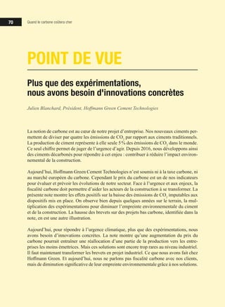 70 Quand le carbone coûtera cher
POINT DE VUE
Plus que des expérimentations,
nous avons besoin d'innovations concrètes
Julien Blanchard, Président, Hoffmann Green Cement Technologies
La notion de carbone est au cœur de notre projet d’entreprise. Nos nouveaux ciments per-
mettent de diviser par quatre les émissions de CO2
par rapport aux ciments traditionnels.
La production de ciment représente à elle seule 5 % des émissions de CO2
dans le monde.
Ce seul chiffre permet de juger de l’urgence d’agir. Depuis 2016, nous développons ainsi
des ciments décarbonés pour répondre à cet enjeu : contribuer à réduire l’impact environ-
nemental de la construction.
Aujourd’hui, Hoffmann Green Cement Technologies n’est soumis ni à la taxe carbone, ni
au marché européen du carbone. Cependant le prix du carbone est un de nos indicateurs
pour évaluer et prévoir les évolutions de notre secteur. Face à l’urgence et aux enjeux, la
fiscalité carbone doit permettre d’aider les acteurs de la construction à se transformer. La
présente note montre les effets positifs sur la baisse des émissions de CO2
imputables aux
dispositifs mis en place. On observe bien depuis quelques années sur le terrain, la mul-
tiplication des expérimentations pour diminuer l’empreinte environnementale du ciment
et de la construction. La hausse des brevets sur des projets bas carbone, identifiée dans la
note, en est une autre illustration.
Aujourd’hui, pour répondre à l’urgence climatique, plus que des expérimentations, nous
avons besoin d’innovations concrètes. La note montre qu’une augmentation du prix du
carbone pourrait entraîner une réallocation d’une partie de la production vers les entre-
prises les moins émettrices. Mais ces solutions sont encore trop rares au niveau industriel.
Il faut maintenant transformer les brevets en projet industriel. Ce que nous avons fait chez
Hoffmann Green. Et aujourd’hui, nous ne parlons pas fiscalité carbone avec nos clients,
mais de diminution significative de leur empreinte environnementale grâce à nos solutions.
 
