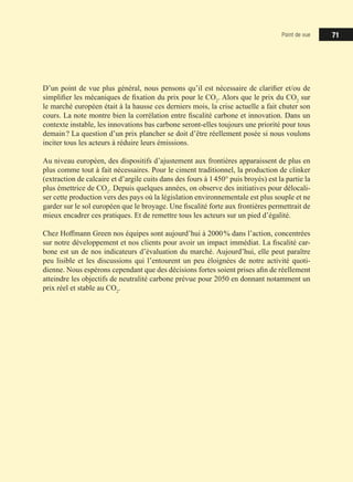 Point de vue 71
D’un point de vue plus général, nous pensons qu’il est nécessaire de clarifier et/ou de
simplifier les mécaniques de fixation du prix pour le CO2
. Alors que le prix du CO2
sur
le marché européen était à la hausse ces derniers mois, la crise actuelle a fait chuter son
cours. La note montre bien la corrélation entre fiscalité carbone et innovation. Dans un
contexte instable, les innovations bas carbone seront-elles toujours une priorité pour tous
demain ? La question d’un prix plancher se doit d’être réellement posée si nous voulons
inciter tous les acteurs à réduire leurs émissions.
Au niveau européen, des dispositifs d’ajustement aux frontières apparaissent de plus en
plus comme tout à fait nécessaires. Pour le ciment traditionnel, la production de clinker
(extraction de calcaire et d’argile cuits dans des fours à 1 450° puis broyés) est la partie la
plus émettrice de CO2
. Depuis quelques années, on observe des initiatives pour délocali-
ser cette production vers des pays où la législation environnementale est plus souple et ne
garder sur le sol européen que le broyage. Une fiscalité forte aux frontières permettrait de
mieux encadrer ces pratiques. Et de remettre tous les acteurs sur un pied d’égalité.
Chez Hoffmann Green nos équipes sont aujourd’hui à 2000 % dans l’action, concentrées
sur notre développement et nos clients pour avoir un impact immédiat. La fiscalité car-
bone est un de nos indicateurs d’évaluation du marché. Aujourd’hui, elle peut paraître
peu lisible et les discussions qui l’entourent un peu éloignées de notre activité quoti-
dienne. Nous espérons cependant que des décisions fortes soient prises afin de réellement
atteindre les objectifs de neutralité carbone prévue pour 2050 en donnant notamment un
prix réel et stable au CO2
.
 