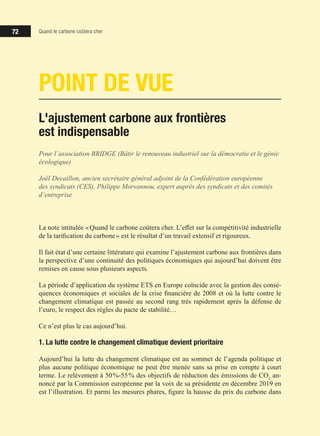 72 Quand le carbone coûtera cher
POINT DE VUE
L'ajustement carbone aux frontières
est indispensable
Pour l’association BRIDGE (Bâtir le renouveau industriel sur la démocratie et le génie
écologique)
Joël Decaillon, ancien secrétaire général adjoint de la Confédération européenne
des syndicats (CES), Philippe Morvannou, expert auprès des syndicats et des comités
d’entreprise
La note intitulée « Quand le carbone coûtera cher. L’effet sur la compétitivité industrielle
de la tarification du carbone » est le résultat d’un travail extensif et rigoureux.
Il fait état d’une certaine littérature qui examine l’ajustement carbone aux frontières dans
la perspective d’une continuité des politiques économiques qui aujourd’hui doivent être
remises en cause sous plusieurs aspects.
La période d’application du système ETS en Europe coïncide avec la gestion des consé-
quences économiques et sociales de la crise financière de 2008 et où la lutte contre le
changement climatique est passée au second rang très rapidement après la défense de
l’euro, le respect des règles du pacte de stabilité…
Ce n’est plus le cas aujourd’hui.
1. La lutte contre le changement climatique devient prioritaire
Aujourd’hui la lutte du changement climatique est au sommet de l’agenda politique et
plus aucune politique économique ne peut être menée sans sa prise en compte à court
terme. Le relèvement à 50 %-55 % des objectifs de réduction des émissions de CO2
an-
noncé par la Commission européenne par la voix de sa présidente en décembre 2019 en
est l’illustration. Et parmi les mesures phares, figure la hausse du prix du carbone dans
 