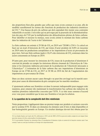 Point de vue 73
des proportions bien plus grandes que celles que nous avons connues à ce jour, afin de
modifier sensiblement les termes des fonctions de production des industries émettrices
de CO2
 38
. Une hausse du prix du carbone qui doit cependant être menée sous contrainte
industrielle et sociale c’est-à-dire qui ne provoque pas la poursuite de la désindustrialisa-
tion des pays de l’UE par la multiplication des délocalisations pleines de fuites carbone.
Pour identifier et mesurer la menace, nous avons estimé le montant des fuites carbone
dans les industries de l’acier et de l’aluminium.
La fuite carbone est estimée à 29 Mt de CO2
en 2019 soit 720 M€ à 25 €/t. Ce calcul est
basé sur un écart d’émissions de CO2
par tonne d’acier produite de 0,89 t en moyenne
en 2019 entre les productions européennes et les importations d’acier en provenance de
pays tiers. Soit une fuite carbone égale à 10,4 % des émissions de CO2
contenues dans les
aciers consommés en Europe en 2019.
D’autre part, pour mesurer les émissions de CO2
issues de la production d’aluminium il
convient de prendre en compte les émissions directes émanant de l’électrolyse de l’alu-
mine et les émissions indirectes provenant de la production de l’électricité nécessaire à
l’électrolyse 39
. L’estimation de la fuite carbone due aux importations d’aluminium en
Europe est de 27 Mt de CO2
en 2017 et 30 Mt en 2018 du fait de l’augmentation des
importations en provenance de Chine.
Dans ces deux secteurs aucun « pass through » ne peut être envisagé sur le marché euro-
péen pour cause de détermination du prix européen par les marchés mondiaux.
L’ajustement carbone aux frontières est donc la mesure indispensable pour engager cette
mutation, pour entamer dès maintenant la transformation bas carbone des industries de
matières premières industrielles couvertes par l’ETS. À ce titre nous sommes d’accord
avec vous pour considérer que la taxe aux frontières n’est pas la solution.
2. La question de la complexité doit être relativisée
Notre proposition s’appliquerait dans un premier temps aux produits et secteurs couverts
par le système ETS. Et dans ces domaines les données sont d’ores et déjà disponibles et
leur homogénéité garantie en Europe. Un résultat identique devrait être obtenu pour les
38. Les études basées sur le prix du CO2
inférieures à 10 €/t soit de 2008 à 2018 ne peuvent rendre compte de son impact futur
pour des raisons à la fois contextuelles et technologiques.
39. Il conviendrait d’ajouter les émissions liées à la production d’alumine et plus en amont de la bauxite extraite mais l’une
comme l’autre ne sont pas localisées en Europe très majoritairement.
 