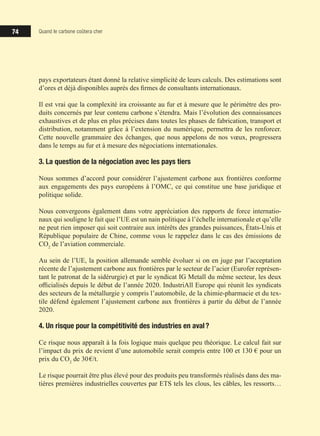 74 Quand le carbone coûtera cher
pays exportateurs étant donné la relative simplicité de leurs calculs. Des estimations sont
d’ores et déjà disponibles auprès des firmes de consultants internationaux.
Il est vrai que la complexité ira croissante au fur et à mesure que le périmètre des pro-
duits concernés par leur contenu carbone s’étendra. Mais l’évolution des connaissances
exhaustives et de plus en plus précises dans toutes les phases de fabrication, transport et
distribution, notamment grâce à l’extension du numérique, permettra de les renforcer.
Cette nouvelle grammaire des échanges, que nous appelons de nos vœux, progressera
dans le temps au fur et à mesure des négociations internationales.
3. La question de la négociation avec les pays tiers
Nous sommes d’accord pour considérer l’ajustement carbone aux frontières conforme
aux engagements des pays européens à l’OMC, ce qui constitue une base juridique et
politique solide.
Nous convergeons également dans votre appréciation des rapports de force internatio-
naux qui souligne le fait que l’UE est un nain politique à l’échelle internationale et qu’elle
ne peut rien imposer qui soit contraire aux intérêts des grandes puissances, États-Unis et
République populaire de Chine, comme vous le rappelez dans le cas des émissions de
CO2
de l’aviation commerciale.
Au sein de l’UE, la position allemande semble évoluer si on en juge par l’acceptation
récente de l’ajustement carbone aux frontières par le secteur de l’acier (Eurofer représen-
tant le patronat de la sidérurgie) et par le syndicat IG Metall du même secteur, les deux
officialisés depuis le début de l’année 2020. IndustriAll Europe qui réunit les syndicats
des secteurs de la métallurgie y compris l’automobile, de la chimie-pharmacie et du tex-
tile défend également l’ajustement carbone aux frontières à partir du début de l’année
2020.
4. Un risque pour la compétitivité des industries en aval ?
Ce risque nous apparaît à la fois logique mais quelque peu théorique. Le calcul fait sur
l’impact du prix de revient d’une automobile serait compris entre 100 et 130 € pour un
prix du CO2
de 30 €/t.
Le risque pourrait être plus élevé pour des produits peu transformés réalisés dans des ma-
tières premières industrielles couvertes par ETS tels les clous, les câbles, les ressorts…
 