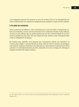 Point de vue 75
Leur intégration pourrait être promue au sein du système ETS car ils répondraient aux
critères élaborés par la Commission européenne pour qualifier le risque de fuite carbone.
5. En guise de conclusion
Nous ne pouvons qu’adhérer à votre conclusion qui s’avère favorable à l’ajustement car-
bone aux frontières comme outil de protection de nos industries lourdes le plus efficace,
en tous cas plus efficace que les quotas gratuits qui ont été l’outil privilégié de la Com-
mission européenne pour faire face aux risques de fuite carbone et par conséquent lutter
contre le changement climatique.
De manière plus générale, nous pensons que l’ajustement carbone aux frontières est
l’outil le plus adapté 40
, certains diraient le moins mauvais tant les mesures économiques
sont toujours suspectes d’entraîner des effets pervers, pour adresser la question des fuites
carbone et la désindustrialisation qu’elles entraînent avec leurs cortèges de chômage et
d’appauvrissement de régions entières.
40. “The A-B-C of BCAs: An overview of the issues around introducing Border Carbon Adjustments in the EU ” publié par
Sandbag, 2019.
 