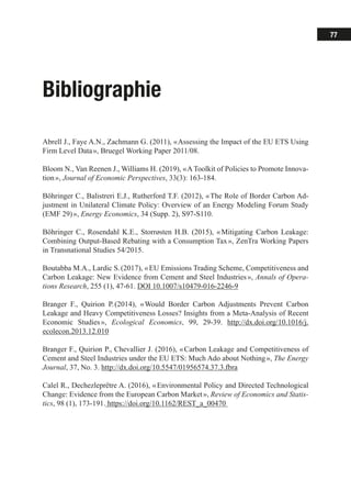 77
Bibliographie
Abrell J., Faye A.N., Zachmann G. (2011), « Assessing the Impact of the EU ETS Using
Firm Level Data », Bruegel Working Paper 2011/08.
Bloom N., Van Reenen J., Williams H. (2019), « A Toolkit of Policies to Promote Innova-
tion », Journal of Economic Perspectives, 33(3): 163-184.
Böhringer C., Balistreri E.J., Rutherford T.F. (2012), « The Role of Border Carbon Ad-
justment in Unilateral Climate Policy: Overview of an Energy Modeling Forum Study
(EMF 29) », Energy Economics, 34 (Supp. 2), S97-S110.
Böhringer C., Rosendahl K.E., Storrøsten H.B. (2015), « Mitigating Carbon Leakage:
Combining Output-Based Rebating with a Consumption Tax », ZenTra Working Papers
in Transnational Studies 54/2015.
Boutabba M.A., Lardic S. (2017), « EU Emissions Trading Scheme, Competitiveness and
Carbon Leakage: New Evidence from Cement and Steel Industries », Annals of Opera-
tions Research, 255 (1), 47-61. DOI 10.1007/s10479-016-2246-9
Branger F., Quirion P. (2014), « Would Border Carbon Adjustments Prevent Carbon
Leakage and Heavy Competitiveness Losses? Insights from a Meta-Analysis of Recent
Economic Studies », Ecological Economics, 99, 29-39. http://dx.doi.org/10.1016/j.
ecolecon.2013.12.010
Branger F., Quirion P., Chevallier J. (2016), « Carbon Leakage and Competitiveness of
Cement and Steel Industries under the EU ETS: Much Ado about Nothing », The Energy
Journal, 37, No. 3. http://dx.doi.org/10.5547/01956574.37.3.fbra
Calel R., Dechezleprêtre A. (2016), « Environmental Policy and Directed Technological
Change: Evidence from the European Carbon Market », Review of Economics and Statis-
tics, 98 (1), 173-191. https://doi.org/10.1162/REST_a_00470
 