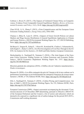 78 Quand le carbone coûtera cher
Carbone J., Rivers N. (2017), « The Impacts of Unilateral Climate Policy on Competiti-
veness: Evidence From Computable General Equilibrium Models », Review of Environ-
mental Economics and Policy, 11(1), 24-42. https://doi.org/10.1093/reep/rew025
Chan H.S.R., Li S., Zhang F. (2013), « Firm Competitiveness and the European Union
Emissions Trading Scheme », Energy Policy (63), 1056-1064.
Chateau J., Bibas R., Lanzi E. (2018), « Impacts of Green Growth Policies on Labour
Markets and Wage Income Distribution: A General Equilibrium Application to Climate
and Energy Policies », OECD Environment Working Papers No. 137, OECD Publishing,
Paris. https://doi.org/10.1787/ea3696f4-en
De Bruyn S., Vergeer R., Schep E., ´t Hoen M., Korteland M., Cludius J., Schumacher K.,
Zell-Ziegler C., Healy S. (2015), « Ex-Post Investigation of Cost Pass-Through in the EU
ETS. An Analysis for Six Sectors », CE Delft and Oeko-Institut, European Commission.
Dechezleprêtre A., Nachtigall D., Venmans F. (2018), « The Joint Impact of the Euro-
pean Union Emissions Trading System on Carbon Emissions and Economic Perfor-
mance », OECD Economics Department Working Papers No. 1515. https://dx.doi.
org/10.1787/4819b016-en
Direction générale des entreprises (2018), « Chiffres clés de l’industrie manufacturière »,
Études économiques.
Dussaux D. (2020), « Les effets conjugués des prix de l’énergie et de la taxe carbone sur la
performance économique et environnementale des entreprises françaises du secteur manu-
facturier », OCDE, n° 154, Éditions OCDE, Paris. https://doi.org/10.1787/b8ca827a-fr
Ellis J., Nachtigall D., Venmans F. (2019), « Carbon Pricing and Competitiveness: Are
they at Odds? », OECD Environment Working Papers, No. 152, Éditions OCDE, Paris.
https://doi.org/10.1787/f79a75ab-en
European Commission (2009), « Impact assessment accompanying the document “Com-
mission decision of 24 December 2009 determining, pursuant to Directive 2003/87/3C
of the European Parliament and the Council, a list of sectors and subsectors which are
deemed to be exposed to a significant risk of carbon leakage for the period 2015-2019 »,
Commission staff working document.
 