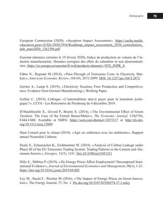 79Bibliographie
European Commission (2020), « Inception Impact Assessment ». https://cache.media.
education.gouv.fr/file/2020/39/6/Roadmap_impact_assessment_2030_consultation_
pub_mars2020_1262396.pdf
Eurostat (données extraites le 19 février 2020), Indice de production en volume de l’in-
dustrie manufacturière. Données corrigées des effets de calendrier et non désaisonnali-
sées. https://ec.europa.eu/eurostat/fr/web/products-datasets/-/STS_INPR_A
Fabra N., Reguant M. (2014), « Pass-Through of Emissions Costs in Electricity Mar-
kets », American Economic Review, 104 (9), 2872-2899. DOI: 10.1257/aer.104.9.2872
Gerster A., Lamp S. (2019), « Electricity Taxation, Firm Production and Competitive-
ness: Evidence from German Manufacturing », Working Paper.
Gollier C. (2019), Colloque « L’automobiliste doit-il payer pour la transition écolo-
gique ? », CCFA - Les Rencontres de Presbourg du 4 décembre 2019.
D’Haultfœuille X., Givord P., Boutin X. (2014), « The Environmental Effect of Green
Taxation: The Case of the French Bonus/Malus », The Economic Journal, 124(578),
F444-F480. Available at SSRN: https://ssrn.com/abstract=2473317 or http://dx.doi.
org/10.1111/ecoj.12089
Haut Conseil pour le climat (2019), « Agir en cohérence avec les ambitions », Rapport
annuel Neutralité Carbone.
Healy S., Schumacher K., Eichhammer W. (2018), « Analysis of Carbon Leakage under
Phase III of the EU Emissions Trading System: Trading Patterns in the Cement and Alu-
minum Sectors », Energies, 11(5), 1231. Doi:10.3390/en11051231
Hille E., Möbius P. (2019), « Do Energy Prices Affect Employment? Decomposed Inter-
national Evidence », Journal of Environmental Economics and Management, 96(1), 1-21.
https://doi.org/10.1016/j.jeem.2019.04.002
Ley M., Stucki T., Woerter M. (2016), « The Impact of Energy Prices on Green Innova-
tion », The Energy Journal, 37, No. 1. Dx.doi.org/10.5547/01956574.37.1.mley
 