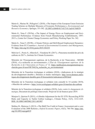 80 Quand le carbone coûtera cher
Marin G., Marino M., Pellegrin C. (2018), « The Impact of the European Union Emission
Trading Scheme on Multiple Measures of Economic Performance », Environmental and
Resource Economics, Springer, 551-582. 10.1007/s10640-017-0173-0. hal-01768870
Marin G., Vona F. (2019a), « The Impact of Energy Prices on Employment and Envi-
ronmental Performance: Evidence from French Manufacturing Establishments, 1997-
2015 », Center for Climate Change Economics and Policy Working Paper No. 362.
Marin G., Vona F. (2019b), « Climate Policies and Skill-Biased Employment Dynamics:
Evidence from EU Countries », Journal of Environmental Economics and Management,
98. https://doi.org/10.1016/j.jeem.2019.102253
Métivier C., Postic S., Alberola E., Vinnakota M. (2017), « Panorama mondial des prix du
carbone en 2017 », Institute for Climate Economics.
Ministère de l’Enseignement supérieur, de la Recherche et de l’Innovation - MESRI
(2016), « La recherche en environnement », L’État de l’Enseignement supérieur, de la
Recherche et de l’Innovation en France, n° 12. https://publication.enseignementsup-re-
cherche.gouv.fr/eesr/FR/T842/la_recherche_en_environnement/
Ministère de la Transition écologique et solidaire (2018), « Indicateurs de la stratégie
du développement durable », Données et études statistiques. http://www.donnees.statis-
tiques.developpement-durable.gouv.fr/lesessentiels/indicateurs/a200.html
Ministère de la Transition écologique et solidaire (site consulté le 14 octobre 2019),
« Marchés du carbone ». https://www.ecologique-solidaire.gouv.fr/marches-du-carbone
Ministre de la Transition écologique et solidaire (2019), Lutte contre le changement cli-
matique, Document de politique transversale. Projet de loi de finances pour 2019.
Monjon S., Quirion P. (2011), « A Border Adjustment for the EU ETS: Reconciling WTO
Rules and Capacity to Tackle Carbon Leakage », Climate Policy, 11(5), 1212-1225.
DOI: 10.1080/14693062.2011.601907
Mulkay B., Mairesse J. (2013), « The RD Tax Credit in France: Assessment and ex ante
Evaluation of the 2008 Reform », Oxford Economic Papers, 65(3), 746-766. https://doi.
org/10.1093/oep/gpt019
 