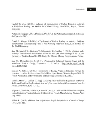 81Bibliographie
Neuhoff K. et al. (2016), « Inclusion of Consumption of Carbon Intensive Materials
in Emissions Trading. An Option for Carbon Pricing Post-2020 », Report, Climate
Strategies.
Parlement européen (2003), Directive 2003/87/CE du Parlement européen et du Conseil
du 13 octobre 2003.
Petrick S., Wagner U.J. (2014), « The Impact of Carbon Trading on Industry: Evidence
from German Manufacturing Firms », Kiel Working Paper No. 1912, Kiel Institute for
the World Economy.
Sato M., Neuhoff K., Graichen V., Schumacher K., Matthes F. (2013), « Sectors under
Scrutiny: Evaluation of Indicators to Assess the Risk of Carbon Leakage in the UK and
Germany », Working Paper No. 134, Centre for Climate Change Economics and Policy.
Sato M., Dechezleprêtre A. (2015), « Asymmetric Industrial Energy Prices and In-
ternational Trade », Energy Economics, 52, S130-S141. http://dx.doi.org/10.1016/j.
eneco.2015.08.020
Saussay A., Sato M. (2018), « The Impacts of Energy Prices on Industrial Foreign In-
vestment Location: Evidence from Global Firm Level Data », Working Papers 2018.21,
French Association of Environmental and Resource Economists (FAERE).
Vona F., Marin G., Consoli D., Popp D. (2018), « Environmental Regulation and Green
Skills: An Empirical Exploration », Journal of the Association of Environmental and Re-
source Economists, 5(4), 713-753.
Wagner U., Muuls M., Martin R., Colmer J. (2014), « The Causal Effects of the European
Union Emissions Trading Scheme: Evidence from French Manufacturing Plants », Wor-
king Paper.
Weber R. (2015), « Border Tax Adjustment: Legal Perspective », Climatic Change,
133(3), 407-417.
 