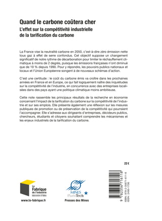 Quand le carbone coûtera cher
L’effet sur la compétitivité industrielle
de la tarification du carbone
ISBN :978-2-35671-611-8
ISSN :2495-1706
22 €
La France vise la neutralité carbone en 2050, c’est-à-dire zéro émission nette
tous gaz à effet de serre confondus. Cet objectif suppose un changement
significatif de notre rythme de décarbonation pour limiter le réchauffement cli-
matique à moins de 2 degrés, puisque les émissions françaises n’ont diminué
que de 19 % depuis 1990. Pour y répondre, les pouvoirs publics nationaux et
locaux et l’Union Européenne songent à de nouveaux schémas d’action.
C’est une certitude : le coût du carbone émis va croître dans les prochaines
années en France et en Europe, ce qui fait logiquement naître des inquiétudes
sur la compétitivité de l’industrie, en concurrence avec des entreprises locali-
sées dans des pays ayant une politique climatique moins ambitieuse.
Cette note rassemble les principaux résultats de la recherche en économie
concernant l’impact de la tarification du carbone sur la compétitivité de l’indus-
trie et sur ses emplois. Elle présente également une réflexion sur les mesures
publiques de promotion ou de préservation de la compétitivité qui pourraient
l’accompagner. Elle s’adresse aux dirigeants d’entreprises, décideurs publics,
chercheurs, étudiants et citoyens souhaitant comprendre les mécanismes et
les enjeux industriels de la tarification du carbone.
9:HSMDPG=V[VV]:
www.la-fabrique.fr Presses des Mines
 